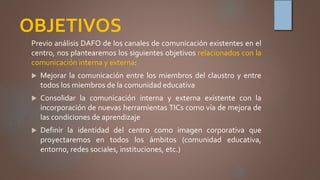 OBJETIVOS
Previo análisis DAFO de los canales de comunicación existentes en el
centro, nos plantearemos los siguientes objetivos relacionados con la
comunicación interna y externa:
 Mejorar la comunicación entre los miembros del claustro y entre
todos los miembros de la comunidad educativa
 Consolidar la comunicación interna y externa existente con la
incorporación de nuevas herramientas TICs como vía de mejora de
las condiciones de aprendizaje
 Definir la identidad del centro como imagen corporativa que
proyectaremos en todos los ámbitos (comunidad educativa,
entorno, redes sociales, instituciones, etc.)
 