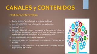 CANALES y CONTENIDOS
COMUNICACIÓN EXTERNA
 Portal Séneca.Web oficial de la Junta de Andalucía
 App oficial PASEN. Para información con las familias.
 Web del centro.
 Blogger. Blog del centro con presencia de todos los planes y
programas, actividades significativas que se realizan, noticias,
material fotográfica, y como no, el Proyecto Educativo.
 Twitter.Compartir noticias más relevantes.
 Telegram. Canal de información a las familias a través de los
tutores.
 Facebook. Para compartir y dar visibilidad a aquellas noticias
significativas del centro.
 