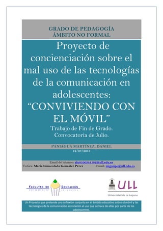 GRADO DE PEDAGOGÍA
ÁMBITO NO FORMAL
Proyecto de
concienciación sobre el
mal uso de las tecnologías
de la comunicación en
adolescentes:
“CONVIVIENDO CON
EL MÓVIL”
Trabajo de Fin de Grado.
Convocatoria de Julio.
PANIAGUA MARTÍNEZ, DANIEL
12/07/2016
Email del alumno: alu0100541182@ull.edu.es
Tutora: María Inmaculada González Pérez Email: migonpe@ull.edu.es
Un Proyecto que pretende una reflexión conjunta en el ámbito educativo sobre el móvil y las
tecnologías de la comunicación en relación al uso que se hace de ellas por parte de los
adolescentes.
 