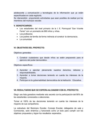 adolescente y comunicación y tecnologías de la información que ya están
especificadas en cada regiduría.
Se intervendràn proponiendo actividades que sean posibles de realizar por los
miembros del municipio escolar.
V. BENEFICIARIOS:
 Los estudiantes del nivel primario de la I. E. Parroquial “San Vicente
Ferrer” con un promedio de 960 niños y niñas.
 Los profesores
 Los padres de familia de forma indirecta al construir la democracia.
 La comunidad
VI. OBJETIVOS DEL PROYECTO:
Objetivos generales:
1. Construir ciudadanos que desde niños se estén preparando para el
ejercicio del poder democrático.
Objetivos específicos:
2. Aprender a ejercitar plenamente nuestros derechos, deberes y
responsabilidades.
3. Aprender a tomar decisiones teniendo en cuenta los intereses de la
mayoría.
4. Participar en la gobernabilidad democrática de la Institución Educativa.
VII. RESULTADOS QUE SE ESPERA ALCANZAR CON EL PROYECTO:
Elegir una lista ganadora mediante voto secreto con la participación del 90% de
los estudiantes convocados a elecciones.
Tomar el 100% de las decisiones teniendo en cuenta los intereses de la
mayoría de sus compañeros.
La estructura del Municipio Escolar, Concejo Escolar, delegados de aula y
Comisiones, será dinámica y funcionará como un todo para cumplir con los
objetivos propuestos y lograr los resultados esperados.
 
