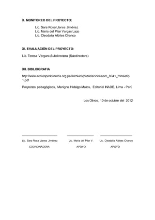 X. MONITOREO DEL PROYECTO:
Lic. Sara Rosa Llanos Jiménez
Lic. Maria del Pilar Vargas Lazo
Lic. Cleodalia Albites Chanco
XI. EVALUACIÓN DEL PROYECTO:
Lic. Teresa Vergara Subdirectora (Subdirectora)
XII. BIBLIOGRAFIA
http://www.accionporlosninos.org.pe/archivos/publicaciones/sm_8041_mmeefip
1.pdf
Proyectos pedagógicos, Menigno Hidalgo Matos, Editorial INADE, Lima - Perú
Los Olivos, 10 de octubre del 2012
____________________ _______________ __________________
Lic. Sara Rosa Llanos Jiménez Lic. Marìa del Pilar V. Lic. Cleodalia Albites Chanco
COORDINADORA APOYO APOYO
 
