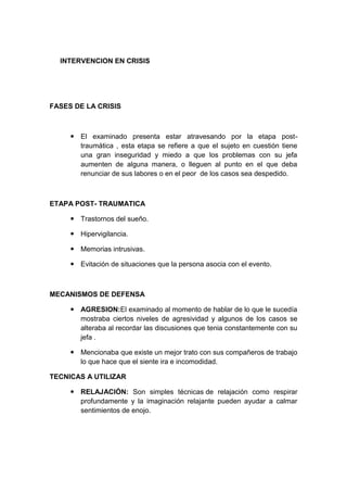 INTERVENCION EN CRISIS
FASES DE LA CRISIS
 El examinado presenta estar atravesando por la etapa post-
traumática , esta etapa se refiere a que el sujeto en cuestión tiene
una gran inseguridad y miedo a que los problemas con su jefa
aumenten de alguna manera, o lleguen al punto en el que deba
renunciar de sus labores o en el peor de los casos sea despedido.
ETAPA POST- TRAUMATICA
 Trastornos del sueño.
 Hipervigilancia.
 Memorias intrusivas.
 Evitación de situaciones que la persona asocia con el evento.
MECANISMOS DE DEFENSA
 AGRESION:El examinado al momento de hablar de lo que le sucedía
mostraba ciertos niveles de agresividad y algunos de los casos se
alteraba al recordar las discusiones que tenia constantemente con su
jefa .
 Mencionaba que existe un mejor trato con sus compañeros de trabajo
lo que hace que el siente ira e incomodidad.
TECNICAS A UTILIZAR
 RELAJACIÓN: Son simples técnicas de relajación como respirar
profundamente y la imaginación relajante pueden ayudar a calmar
sentimientos de enojo.
 