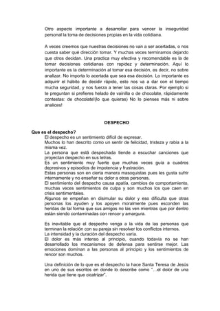 Otro aspecto importante a desarrollar para vencer la inseguridad
personal la toma de decisiones propias en la vida cotidiana.
A veces creemos que nuestras decisiones no van a ser acertadas, o nos
cuesta saber qué dirección tomar. Y muchas veces terminamos dejando
que otros decidan. Una practica muy efectiva y recomendable es la de
tomar decisiones cotidianas con rapidez y determinación. Aquí lo
importante es la determinación al tomar esa decisión, es decir, no sobre
analizar. No importa lo acertada que sea esa decisión. Lo importante es
adquirir el hábito de decidir rápido, esto nos va a dar con el tiempo
mucha seguridad, y nos fuerza a tener las cosas claras. Por ejemplo si
te preguntan si prefieres helado de vainilla o de chocolate, rápidamente
contestas: de chocolate!(lo que quieras) No lo pienses más ni sobre
analices!
DESPECHO
Que es el despecho?
El despecho es un sentimiento difícil de expresar.
Muchos lo han descrito como un sentir de felicidad, tristeza y rabia a la
misma vez.
La persona que está despechada tiende a escuchar canciones que
proyectan despecho en sus letras.
Es un sentimiento muy fuerte que muchas veces guía a cuadros
depresivos y episodios de impotencia y frustración.
Estas personas son en cierta manera masoquistas pues les gusta sufrir
internamente y no enseñar su dolor a otras personas.
El sentimiento del despecho causa apatía, cambios de comportamiento,
muchas veces sentimientos de culpa y son muchos los que caen en
crisis sentimentales.
Algunos se empeñan en disimular su dolor y eso dificulta que otras
personas los ayuden y los apoyen moralmente pues esconden las
heridas de tal forma que sus amigos no las ven mientras que por dentro
están siendo contaminadas con rencor y amargura.
Es inevitable que el despecho venga a la vida de las personas que
terminan la relación con su pareja sin resolver los conflictos internos.
La intensidad y la duración del despecho varía.
El dolor es más intenso al principio, cuando todavía no se han
desarrollado los mecanismos de defensa para sentirse mejor. Las
emociones dominan a las personas al principio y los sentimientos de
rencor son muchos.
Una definición de lo que es el despecho la hace Santa Teresa de Jesús
en uno de sus escritos en donde lo describe como “…el dolor de una
herida que tiene que cicatrizar”.
 