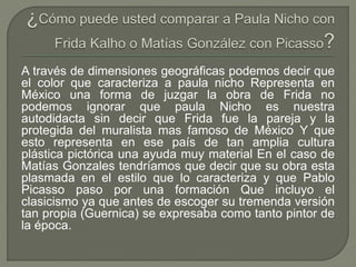 A través de dimensiones geográficas podemos decir que
el color que caracteriza a paula nicho Representa en
México una forma de juzgar la obra de Frida no
podemos ignorar que paula Nicho es nuestra
autodidacta sin decir que Frida fue la pareja y la
protegida del muralista mas famoso de México Y que
esto representa en ese país de tan amplia cultura
plástica pictórica una ayuda muy material En el caso de
Matías Gonzales tendríamos que decir que su obra esta
plasmada en el estilo que lo caracteriza y que Pablo
Picasso paso por una formación Que incluyo el
clasicismo ya que antes de escoger su tremenda versión
tan propia (Guernica) se expresaba como tanto pintor de
la época.
 