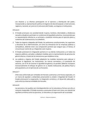 6 CONSTITUCIÓN POLÍTICA DE LA REPÚBLICA
son titulares y su efectiva participación en el ejercicio y distribución del poder,
incorporando su representación política en órganos de elección popular a nivel comunal,
regional y nacional, así como en la estructura del Estado, sus órganos e instituciones.
Artículo 6
1. El Estado promueve una sociedad donde mujeres, hombres, diversidades y disidencias
sexuales y de género participen en condiciones de igualdad sustantiva, reconociendo que
su representación efectiva es un principio y condición mínima para el ejercicio pleno y
sustantivo de la democracia y la ciudadanía.
2. Todos los órganos colegiados del Estado, los autónomos constitucionales, los superiores
y directivos de la Administración, así como los directorios de las empresas públicas y
semipúblicas, deberán tener una composición paritaria que asegure que, al menos, el
cincuenta por ciento de sus integrantes sean mujeres.
3. El Estado promoverá la integración paritaria en sus demás instituciones y en todos los
espacios públicos y privados y adoptará medidas para la representación de personas de
género diverso a través de los mecanismos que establezca la ley.
4. Los poderes y órganos del Estado adoptarán las medidas necesarias para adecuar e
impulsar la legislación, las instituciones, los marcos normativos y la prestación de
servicios, con el fin de alcanzar la igualdad de género y la paridad. Deberán incorporar
transversalmente el enfoque de género en su diseño institucional, de política fiscal y
presupuestaria y en el ejercicio de sus funciones.
Artículo 7
Chile está conformado por entidades territoriales autónomas y territorios especiales, en
un marco de equidad y solidaridad, preservando la unidad e integridad del Estado. El
Estado promoverá la cooperación, la integración armónica y el desarrollo adecuado y
justo entre las diversas entidades territoriales.
Artículo 8
Las personas y los pueblos son interdependientes con la naturaleza y forman con ella un
conjunto inseparable. El Estado reconoce y promueve el buen vivir como una relación de
equilibrio armónico entre las personas, la naturaleza y la organización de la sociedad.
CAPÍTULO I – PRINCIPIOS GENERALES
 