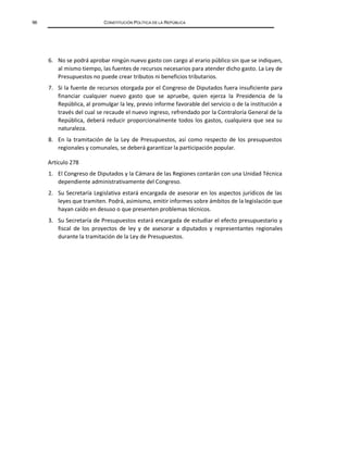 96 CONSTITUCIÓN POLÍTICA DE LA REPÚBLICA
6. No se podrá aprobar ningún nuevo gasto con cargo al erario público sin que se indiquen,
al mismo tiempo, las fuentes de recursos necesarios para atender dicho gasto. La Ley de
Presupuestos no puede crear tributos ni beneficios tributarios.
7. Si la fuente de recursos otorgada por el Congreso de Diputados fuera insuficiente para
financiar cualquier nuevo gasto que se apruebe, quien ejerza la Presidencia de la
República, al promulgar la ley, previo informe favorable del servicio o de la institución a
través del cual se recaude el nuevo ingreso, refrendado por la Contraloría General de la
República, deberá reducir proporcionalmente todos los gastos, cualquiera que sea su
naturaleza.
8. En la tramitación de la Ley de Presupuestos, así como respecto de los presupuestos
regionales y comunales, se deberá garantizar la participación popular.
Artículo 278
1. El Congreso de Diputados y la Cámara de las Regiones contarán con una Unidad Técnica
dependiente administrativamente del Congreso.
2. Su Secretaría Legislativa estará encargada de asesorar en los aspectos jurídicos de las
leyes que tramiten. Podrá, asimismo, emitir informes sobre ámbitos de la legislación que
hayan caído en desuso o que presenten problemas técnicos.
3. Su Secretaría de Presupuestos estará encargada de estudiar el efecto presupuestario y
fiscal de los proyectos de ley y de asesorar a diputados y representantes regionales
durante la tramitación de la Ley de Presupuestos.
 