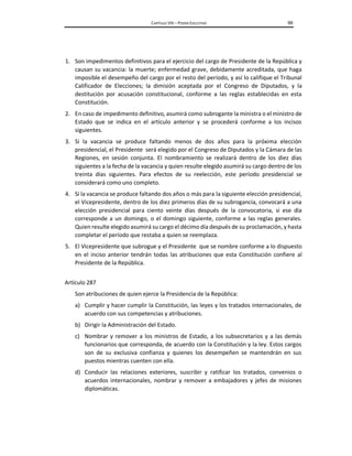 CAPÍTULO VIII – PODER EJECUTIVO 99
1. Son impedimentos definitivos para el ejercicio del cargo de Presidente de la República y
causan su vacancia: la muerte; enfermedad grave, debidamente acreditada, que haga
imposible el desempeño del cargo por el resto del período, y así lo califique el Tribunal
Calificador de Elecciones; la dimisión aceptada por el Congreso de Diputados, y la
destitución por acusación constitucional, conforme a las reglas establecidas en esta
Constitución.
2. En caso de impedimento definitivo, asumirá como subrogante la ministra o el ministro de
Estado que se indica en el artículo anterior y se procederá conforme a los incisos
siguientes.
3. Si la vacancia se produce faltando menos de dos años para la próxima elección
presidencial, el Presidente será elegido por el Congreso de Diputados y la Cámara de las
Regiones, en sesión conjunta. El nombramiento se realizará dentro de los diez días
siguientes a la fecha de la vacancia y quien resulte elegido asumirá su cargo dentro de los
treinta días siguientes. Para efectos de su reelección, este período presidencial se
considerará como uno completo.
4. Si la vacancia se produce faltando dos años o más para la siguiente elección presidencial,
el Vicepresidente, dentro de los diez primeros días de su subrogancia, convocará a una
elección presidencial para ciento veinte días después de la convocatoria, si ese día
corresponde a un domingo, o el domingo siguiente, conforme a las reglas generales.
Quien resulte elegido asumirá su cargo el décimo día después de su proclamación, y hasta
completar el período que restaba a quien se reemplaza.
5. El Vicepresidente que subrogue y el Presidente que se nombre conforme a lo dispuesto
en el inciso anterior tendrán todas las atribuciones que esta Constitución confiere al
Presidente de la República.
Artículo 287
Son atribuciones de quien ejerce la Presidencia de la República:
a) Cumplir y hacer cumplir la Constitución, las leyes y los tratados internacionales, de
acuerdo con sus competencias y atribuciones.
b) Dirigir la Administración del Estado.
c) Nombrar y remover a los ministros de Estado, a los subsecretarios y a las demás
funcionarios que corresponda, de acuerdo con la Constitución y la ley. Estos cargos
son de su exclusiva confianza y quienes los desempeñen se mantendrán en sus
puestos mientras cuenten con ella.
d) Conducir las relaciones exteriores, suscribir y ratificar los tratados, convenios o
acuerdos internacionales, nombrar y remover a embajadores y jefes de misiones
diplomáticas.
 