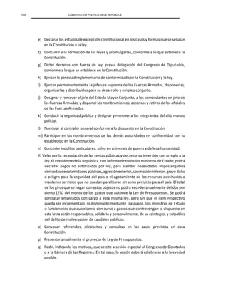100 CONSTITUCIÓN POLÍTICA DE LA REPÚBLICA
e) Declarar los estados de excepción constitucional en los casos y formas que se señalan
en la Constitución y la ley.
f) Concurrir a la formación de las leyes y promulgarlas, conforme a lo que establece la
Constitución.
g) Dictar decretos con fuerza de ley, previa delegación del Congreso de Diputados,
conforme a lo que se establece en la Constitución.
h) Ejercer la potestad reglamentaria de conformidad con la Constitución y la ley.
i) Ejercer permanentemente la jefatura suprema de las Fuerzas Armadas, disponerlas,
organizarlas y distribuirlas para su desarrollo y empleo conjunto.
j) Designar y remover al jefe del Estado Mayor Conjunto, a los comandantes en jefe de
las Fuerzas Armadas, y disponer los nombramientos, ascensos y retiros de los oficiales
de las Fuerzas Armadas.
k) Conducir la seguridad pública y designar y remover a los integrantes del alto mando
policial.
l) Nombrar al contralor general conforme a lo dispuesto en la Constitución.
m) Participar en los nombramientos de las demás autoridades en conformidad con lo
establecido en la Constitución.
n) Conceder indultos particulares, salvo en crímenes de guerra y de lesa humanidad.
ñ) Velar por la recaudación de las rentas públicas y decretar su inversión con arreglo a la
ley. El Presidente de la República, con la firma de todos los ministros de Estado, podrá
decretar pagos no autorizados por ley, para atender necesidades impostergables
derivadas de calamidades públicas, agresión exterior, conmoción interior, grave daño
o peligro para la seguridad del país o el agotamiento de los recursos destinados a
mantener servicios que no puedan paralizarse sin serio perjuicio para el país. El total
de los giros que se hagan con estos objetos no podrá exceder anualmente del dos por
ciento (2%) del monto de los gastos que autorice la Ley de Presupuestos. Se podrá
contratar empleados con cargo a esta misma ley, pero sin que el ítem respectivo
pueda ser incrementado ni disminuido mediante traspasos. Los ministros de Estado
o funcionarios que autoricen o den curso a gastos que contravengan lo dispuesto en
esta letra serán responsables, solidaria y personalmente, de su reintegro, y culpables
del delito de malversación de caudales públicos.
o) Convocar referendos, plebiscitos y consultas en los casos previstos en esta
Constitución.
p) Presentar anualmente el proyecto de Ley de Presupuestos.
q) Pedir, indicando los motivos, que se cite a sesión especial al Congreso de Diputados
o a la Cámara de las Regiones. En tal caso, la sesión deberá celebrarse a la brevedad
posible.
 