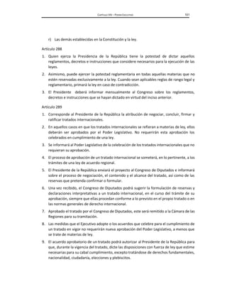 CAPÍTULO VIII – PODER EJECUTIVO 101
r) Las demás establecidas en la Constitución y la ley.
Artículo 288
1. Quien ejerza la Presidencia de la República tiene la potestad de dictar aquellos
reglamentos, decretos e instrucciones que considere necesarios para la ejecución de las
leyes.
2. Asimismo, puede ejercer la potestad reglamentaria en todas aquellas materias que no
estén reservadas exclusivamente a la ley. Cuando sean aplicables reglas de rango legal y
reglamentario, primará la ley en caso de contradicción.
3. El Presidente deberá informar mensualmente al Congreso sobre los reglamentos,
decretos e instrucciones que se hayan dictado en virtud del inciso anterior.
Artículo 289
1. Corresponde al Presidente de la República la atribución de negociar, concluir, firmar y
ratificar tratados internacionales.
2. En aquellos casos en que los tratados internacionales se refieran a materias de ley, ellos
deberán ser aprobados por el Poder Legislativo. No requerirán esta aprobación los
celebrados en cumplimiento de una ley.
3. Se informará al Poder Legislativo de la celebración de los tratados internacionales que no
requieran su aprobación.
4. El proceso de aprobación de un tratado internacional se someterá, en lo pertinente, a los
trámites de una ley de acuerdo regional.
5. El Presidente de la República enviará el proyecto al Congreso de Diputados e informará
sobre el proceso de negociación, el contenido y el alcance del tratado, así como de las
reservas que pretenda confirmar o formular.
6. Una vez recibido, el Congreso de Diputados podrá sugerir la formulación de reservas y
declaraciones interpretativas a un tratado internacional, en el curso del trámite de su
aprobación, siempre que ellas procedan conforme a lo previsto en el propio tratado o en
las normas generales de derecho internacional.
7. Aprobado el tratado por el Congreso de Diputados, este será remitido a la Cámara de las
Regiones para su tramitación.
8. Las medidas que el Ejecutivo adopte o los acuerdos que celebre para el cumplimiento de
un tratado en vigor no requerirán nueva aprobación del Poder Legislativo, a menos que
se trate de materias de ley.
9. El acuerdo aprobatorio de un tratado podrá autorizar al Presidente de la República para
que, durante la vigencia del tratado, dicte las disposiciones con fuerza de ley que estime
necesarias para su cabal cumplimiento, excepto tratándose de derechos fundamentales,
nacionalidad, ciudadanía, elecciones y plebiscitos.
 