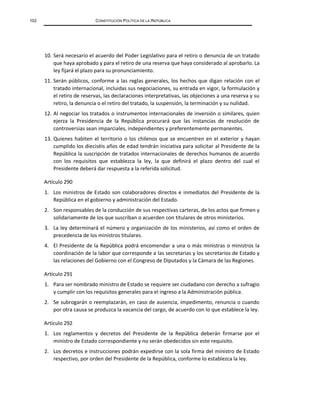 102 CONSTITUCIÓN POLÍTICA DE LA REPÚBLICA
10. Será necesario el acuerdo del Poder Legislativo para el retiro o denuncia de un tratado
que haya aprobado y para el retiro de una reserva que haya considerado al aprobarlo. La
ley fijará el plazo para su pronunciamiento.
11. Serán públicos, conforme a las reglas generales, los hechos que digan relación con el
tratado internacional, incluidas sus negociaciones, su entrada en vigor, la formulación y
el retiro de reservas, las declaraciones interpretativas, las objeciones a una reserva y su
retiro, la denuncia o el retiro del tratado, la suspensión, la terminación y su nulidad.
12. Al negociar los tratados o instrumentos internacionales de inversión o similares, quien
ejerza la Presidencia de la República procurará que las instancias de resolución de
controversias sean imparciales, independientes y preferentemente permanentes.
13. Quienes habiten el territorio o los chilenos que se encuentren en el exterior y hayan
cumplido los dieciséis años de edad tendrán iniciativa para solicitar al Presidente de la
República la suscripción de tratados internacionales de derechos humanos de acuerdo
con los requisitos que establezca la ley, la que definirá el plazo dentro del cual el
Presidente deberá dar respuesta a la referida solicitud.
Artículo 290
1. Los ministros de Estado son colaboradores directos e inmediatos del Presidente de la
República en el gobierno y administración del Estado.
2. Son responsables de la conducción de sus respectivas carteras, de los actos que firmen y
solidariamente de los que suscriban o acuerden con titulares de otros ministerios.
3. La ley determinará el número y organización de los ministerios, así como el orden de
precedencia de los ministros titulares.
4. El Presidente de la República podrá encomendar a una o más ministras o ministros la
coordinación de la labor que corresponde a las secretarias y los secretarios de Estado y
las relaciones del Gobierno con el Congreso de Diputados y la Cámara de las Regiones.
Artículo 291
1. Para ser nombrado ministro de Estado se requiere ser ciudadano con derecho a sufragio
y cumplir con los requisitos generales para el ingreso a la Administración pública.
2. Se subrogarán o reemplazarán, en caso de ausencia, impedimento, renuncia o cuando
por otra causa se produzca la vacancia del cargo, de acuerdo con lo que establece la ley.
Artículo 292
1. Los reglamentos y decretos del Presidente de la República deberán firmarse por el
ministro de Estado correspondiente y no serán obedecidos sin este requisito.
2. Los decretos e instrucciones podrán expedirse con la sola firma del ministro de Estado
respectivo, por orden del Presidente de la República, conforme lo establezca la ley.
 