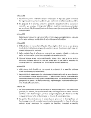 CAPÍTULO VIII – PODER EJECUTIVO 103
Artículo 293
1. Los ministros podrán asistir a las sesiones del Congreso de Diputados y de la Cámara de
las Regiones y tomar parte en sus debates, con preferencia para hacer uso de la palabra.
2. Sin perjuicio de lo anterior, concurrirán personal y obligatoriamente a las sesiones
especiales que convoque el Congreso o la Cámara para informarse sobre asuntos que,
perteneciendo al ámbito de atribuciones de las correspondientes secretarías de Estado,
acuerden tratar.
Artículo 294
La designación de quienes representen a los ministerios y servicios públicos con presencia
en la región autónoma será decisión de la Presidencia de la República.
Artículo 295
1. El Estado tiene el monopolio indelegable del uso legítimo de la fuerza, la que ejerce a
través de las instituciones competentes, conforme a esta Constitución, las leyes y con
respeto a los derechos humanos.
2. La ley regulará el uso de la fuerza y el armamento que pueda ser utilizado en el ejercicio
de las funciones de las instituciones autorizadas por esta Constitución.
3. Ninguna persona, grupo u organización podrá poseer, tener o portar armas u otros
elementos similares, salvo en los casos que señale la ley, la que fijará los requisitos, las
autorizaciones y los controles del uso, del porte y de la tenencia de armas.
Artículo 296
1. Al Presidente de la República le corresponde la conducción de la seguridad pública a
través del ministerio correspondiente.
2. La disposición, la organización y los criterios de distribución de las policías se establecerán
en la Política Nacional de Seguridad Pública. La ley regulará la vigencia, los alcances y los
mecanismos de elaboración y aprobación de dicha política, la que deberá comprender la
perspectiva de género y de interculturalidad y el pleno respeto al derecho internacional
y los derechos fundamentales.
Artículo 297
1. Las policías dependen del ministerio a cargo de la seguridad pública y son instituciones
policiales, no militares, de carácter centralizado, con competencia en todo el territorio
de Chile, y están destinadas para garantizar la seguridad pública, dar eficacia al derecho
y resguardar los derechos fundamentales, en el marco de sus competencias.
2. Las policías deberán incorporar la perspectiva de género en el desempeño de sus
funciones y promover la paridad en espacios de toma de decisión. En el uso de la fuerza,
deberán actuar respetando los principios de legalidad, necesidad, precaución,
 