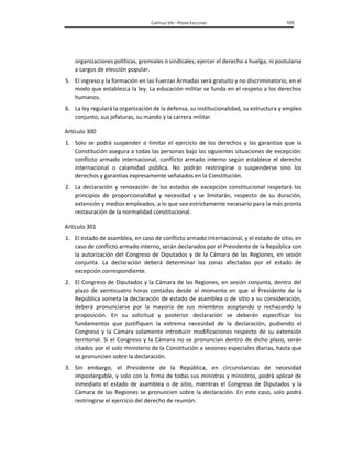 CAPÍTULO VIII – PODER EJECUTIVO 105
organizaciones políticas, gremiales o sindicales; ejercer el derecho a huelga, ni postularse
a cargos de elección popular.
5. El ingreso y la formación en las Fuerzas Armadas será gratuito y no discriminatorio, en el
modo que establezca la ley. La educación militar se funda en el respeto a los derechos
humanos.
6. La ley regulará la organización de la defensa, su institucionalidad, su estructura y empleo
conjunto, sus jefaturas, su mando y la carrera militar.
Artículo 300
1. Solo se podrá suspender o limitar el ejercicio de los derechos y las garantías que la
Constitución asegura a todas las personas bajo las siguientes situaciones de excepción:
conflicto armado internacional, conflicto armado interno según establece el derecho
internacional o calamidad pública. No podrán restringirse o suspenderse sino los
derechos y garantías expresamente señalados en la Constitución.
2. La declaración y renovación de los estados de excepción constitucional respetará los
principios de proporcionalidad y necesidad y se limitarán, respecto de su duración,
extensión y medios empleados, a lo que sea estrictamente necesario para la más pronta
restauración de la normalidad constitucional.
Artículo 301
1. El estado de asamblea, en caso de conflicto armado internacional, y el estado de sitio, en
caso de conflicto armado interno, serán declarados por el Presidente de la República con
la autorización del Congreso de Diputados y de la Cámara de las Regiones, en sesión
conjunta. La declaración deberá determinar las zonas afectadas por el estado de
excepción correspondiente.
2. El Congreso de Diputados y la Cámara de las Regiones, en sesión conjunta, dentro del
plazo de veinticuatro horas contadas desde el momento en que el Presidente de la
República someta la declaración de estado de asamblea o de sitio a su consideración,
deberá pronunciarse por la mayoría de sus miembros aceptando o rechazando la
proposición. En su solicitud y posterior declaración se deberán especificar los
fundamentos que justifiquen la extrema necesidad de la declaración, pudiendo el
Congreso y la Cámara solamente introducir modificaciones respecto de su extensión
territorial. Si el Congreso y la Cámara no se pronuncian dentro de dicho plazo, serán
citados por el solo ministerio de la Constitución a sesiones especiales diarias, hasta que
se pronuncien sobre la declaración.
3. Sin embargo, el Presidente de la República, en circunstancias de necesidad
impostergable, y solo con la firma de todas sus ministras y ministros, podrá aplicar de
inmediato el estado de asamblea o de sitio, mientras el Congreso de Diputados y la
Cámara de las Regiones se pronuncien sobre la declaración. En este caso, solo podrá
restringirse el ejercicio del derecho de reunión.
 