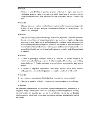 7
Artículo 9
El Estado es laico. En Chile se respeta y garantiza la libertad de religión y de creencias
espirituales. Ninguna religión ni creencia es la oficial, sin perjuicio de su reconocimiento
y libre ejercicio, el cual no tiene más limitación que lo dispuesto por esta Constitución y
la ley.
Artículo 10
El Estado reconoce y protege a las familias en sus diversas formas, expresiones y modos
de vida, sin restringirlas a vínculos exclusivamente filiativos o consanguíneos, y les
garantiza una vida digna.
Artículo 11
El Estado reconoce y promueve el diálogo intercultural, horizontal y transversal entre las
diversas cosmovisiones de los pueblos y naciones que conviven en el país, con dignidad y
respeto recíprocos. El ejercicio de las funciones públicas debe garantizar los mecanismos
institucionales y la promoción de políticas públicas que favorezcan el reconocimiento y la
comprensión de la diversidad étnica y cultural, superando las asimetrías existentes en el
acceso, la distribución y el ejercicio del poder, así como en todos los ámbitos de la vida
en sociedad.
Artículo 12
1. El Estado es plurilingüe. Su idioma oficial es el castellano. Los idiomas indígenas son
oficiales en sus territorios y en zonas de alta densidad poblacional de cada pueblo y
nación indígena. El Estado promueve su conocimiento, revitalización, valoración y
respeto.
2. Se reconoce la lengua de señas chilena como lengua natural y oficial de las personas
sordas, así como sus derechos lingüísticos en todos los ámbitos de la vida social.
Artículo 13
1. Son emblemas nacionales de Chile la bandera, el escudo y el himno nacional.
2. El Estado reconoce los símbolos y emblemas de los pueblos y naciones indígenas.
Artículo 14
1. Las relaciones internacionales de Chile, como expresión de su soberanía, se fundan en el
respeto al derecho internacional y a los principios de autodeterminación de los pueblos,
no intervención en asuntos que son de la jurisdicción interna de los Estados,
multilateralismo, solidaridad, cooperación, autonomía política e igualdad jurídica entre
los Estados.
 