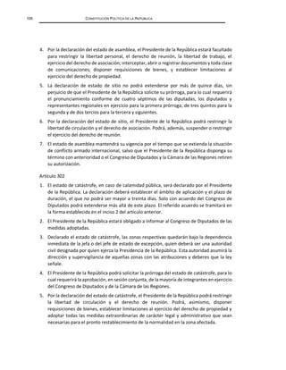 106 CONSTITUCIÓN POLÍTICA DE LA REPÚBLICA
4. Por la declaración del estado de asamblea, el Presidente de la República estará facultado
para restringir la libertad personal, el derecho de reunión, la libertad de trabajo, el
ejercicio del derecho de asociación; interceptar, abrir o registrar documentos y toda clase
de comunicaciones; disponer requisiciones de bienes, y establecer limitaciones al
ejercicio del derecho de propiedad.
5. La declaración de estado de sitio no podrá extenderse por más de quince días, sin
perjuicio de que el Presidente de la República solicite su prórroga, para lo cual requerirá
el pronunciamiento conforme de cuatro séptimos de las diputadas, los diputados y
representantes regionales en ejercicio para la primera prórroga, de tres quintos para la
segunda y de dos tercios para la tercera y siguientes.
6. Por la declaración del estado de sitio, el Presidente de la República podrá restringir la
libertad de circulación y el derecho de asociación. Podrá, además, suspender o restringir
el ejercicio del derecho de reunión.
7. El estado de asamblea mantendrá su vigencia por el tiempo que se extienda la situación
de conflicto armado internacional, salvo que el Presidente de la República disponga su
término con anterioridad o el Congreso de Diputados y la Cámara de las Regiones retiren
su autorización.
Artículo 302
1. El estado de catástrofe, en caso de calamidad pública, será declarado por el Presidente
de la República. La declaración deberá establecer el ámbito de aplicación y el plazo de
duración, el que no podrá ser mayor a treinta días. Solo con acuerdo del Congreso de
Diputados podrá extenderse más allá de este plazo. El referido acuerdo se tramitará en
la forma establecida en el inciso 2 del artículo anterior.
2. El Presidente de la República estará obligado a informar al Congreso de Diputados de las
medidas adoptadas.
3. Declarado el estado de catástrofe, las zonas respectivas quedarán bajo la dependencia
inmediata de la jefa o del jefe de estado de excepción, quien deberá ser una autoridad
civil designada por quien ejerza la Presidencia de la República. Esta autoridad asumirá la
dirección y supervigilancia de aquellas zonas con las atribuciones y deberes que la ley
señale.
4. El Presidente de la República podrá solicitar la prórroga del estado de catástrofe, para lo
cual requerirá la aprobación, en sesión conjunta, de la mayoría de integrantes en ejercicio
del Congreso de Diputados y de la Cámara de las Regiones.
5. Por la declaración del estado de catástrofe, el Presidente de la República podrá restringir
la libertad de circulación y el derecho de reunión. Podrá, asimismo, disponer
requisiciones de bienes, establecer limitaciones al ejercicio del derecho de propiedad y
adoptar todas las medidas extraordinarias de carácter legal y administrativo que sean
necesarias para el pronto restablecimiento de la normalidad en la zona afectada.
 