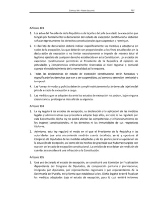 CAPÍTULO VIII – PODER EJECUTIVO 107
Artículo 303
1. Los actos del Presidente de la República o de la jefa o del jefe de estado de excepción que
tengan por fundamento la declaración del estado de excepción constitucional deberán
señalar expresamente los derechos constitucionales que suspendan o restrinjan.
2. El decreto de declaración deberá indicar específicamente las medidas a adoptarse en
razón de la excepción, las que deberán ser proporcionales a los fines establecidos en la
declaración de excepción y no limitar excesivamente o impedir de manera total el
legítimo ejercicio de cualquier derecho establecido en esta Constitución. Los estados de
excepción constitucional permitirán al Presidente de la República el ejercicio de
potestades y competencias ordinariamente reservadas al nivel regional o comunal
cuando el restablecimiento de la normalidad así lo requiera.
3. Todas las declaratorias de estado de excepción constitucional serán fundadas y
especificarán los derechos que van a ser suspendidos, así como su extensión territorial y
temporal.
4. Las Fuerzas Armadas y policías deberán cumplir estrictamente las órdenes de la jefa o del
jefe de estado de excepción a cargo.
5. Las medidas que se adopten durante los estados de excepción no podrán, bajo ninguna
circunstancia, prolongarse más allá de su vigencia.
Artículo 304
1. La ley regulará los estados de excepción, su declaración y la aplicación de las medidas
legales y administrativas que procediera adoptar bajo ellos, en todo lo no regulado por
esta Constitución. Dicha ley no podrá afectar las competencias y el funcionamiento de
los órganos constitucionales, ni los derechos ni las inmunidades de sus respectivos
titulares.
2. Asimismo, esta ley regulará el modo en el que el Presidente de la República y las
autoridades que este encomiende rendirán cuenta detallada, veraz y oportuna al
Congreso de Diputados de las medidas adoptadas y de los planes para la superación de
la situación de excepción, así como de los hechos de gravedad que hubieran surgido con
ocasión del estado de excepción constitucional. La omisión de este deber de rendición de
cuentas se considerará una infracción a la Constitución.
Artículo 305
1. Una vez declarado el estado de excepción, se constituirá una Comisión de Fiscalización
dependiente del Congreso de Diputados, de composición paritaria y plurinacional,
integrada por diputados, por representantes regionales y por representantes de la
Defensoría del Pueblo, en la forma que establezca la ley. Dicho órgano deberá fiscalizar
las medidas adoptadas bajo el estado de excepción, para lo cual emitirá informes
 