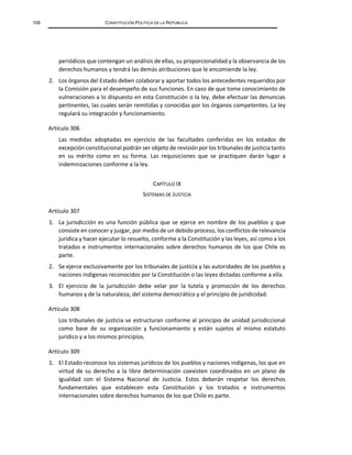 108 CONSTITUCIÓN POLÍTICA DE LA REPÚBLICA
periódicos que contengan un análisis de ellas, su proporcionalidad y la observancia de los
derechos humanos y tendrá las demás atribuciones que le encomiende la ley.
2. Los órganos del Estado deben colaborar y aportar todos los antecedentes requeridos por
la Comisión para el desempeño de sus funciones. En caso de que tome conocimiento de
vulneraciones a lo dispuesto en esta Constitución o la ley, debe efectuar las denuncias
pertinentes, las cuales serán remitidas y conocidas por los órganos competentes. La ley
regulará su integración y funcionamiento.
Artículo 306
Las medidas adoptadas en ejercicio de las facultades conferidas en los estados de
excepción constitucional podrán ser objeto de revisión por los tribunales de justicia tanto
en su mérito como en su forma. Las requisiciones que se practiquen darán lugar a
indemnizaciones conforme a la ley.
CAPÍTULO IX
SISTEMAS DE JUSTICIA
Artículo 307
1. La jurisdicción es una función pública que se ejerce en nombre de los pueblos y que
consiste en conocer y juzgar, por medio de un debido proceso, los conflictos de relevancia
jurídica y hacer ejecutar lo resuelto, conforme a la Constitución y las leyes, así como a los
tratados e instrumentos internacionales sobre derechos humanos de los que Chile es
parte.
2. Se ejerce exclusivamente por los tribunales de justicia y las autoridades de los pueblos y
naciones indígenas reconocidos por la Constitución o las leyes dictadas conforme a ella.
3. El ejercicio de la jurisdicción debe velar por la tutela y promoción de los derechos
humanos y de la naturaleza, del sistema democrático y el principio de juridicidad.
Artículo 308
Los tribunales de justicia se estructuran conforme al principio de unidad jurisdiccional
como base de su organización y funcionamiento y están sujetos al mismo estatuto
jurídico y a los mismos principios.
Artículo 309
1. El Estado reconoce los sistemas jurídicos de los pueblos y naciones indígenas, los que en
virtud de su derecho a la libre determinación coexisten coordinados en un plano de
igualdad con el Sistema Nacional de Justicia. Estos deberán respetar los derechos
fundamentales que establecen esta Constitución y los tratados e instrumentos
internacionales sobre derechos humanos de los que Chile es parte.
 