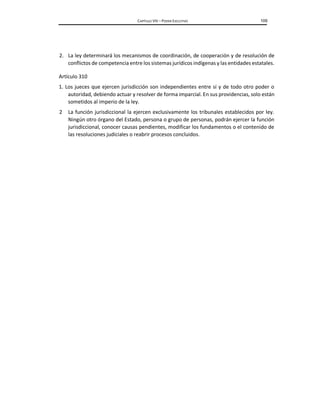 CAPÍTULO VIII – PODER EJECUTIVO 109
2. La ley determinará los mecanismos de coordinación, de cooperación y de resolución de
conflictos de competencia entre los sistemas jurídicos indígenas y las entidades estatales.
Artículo 310
1. Los jueces que ejercen jurisdicción son independientes entre sí y de todo otro poder o
autoridad, debiendo actuar y resolver de forma imparcial. En sus providencias, solo están
sometidos al imperio de la ley.
2 La función jurisdiccional la ejercen exclusivamente los tribunales establecidos por ley.
Ningún otro órgano del Estado, persona o grupo de personas, podrán ejercer la función
jurisdiccional, conocer causas pendientes, modificar los fundamentos o el contenido de
las resoluciones judiciales o reabrir procesos concluidos.
 