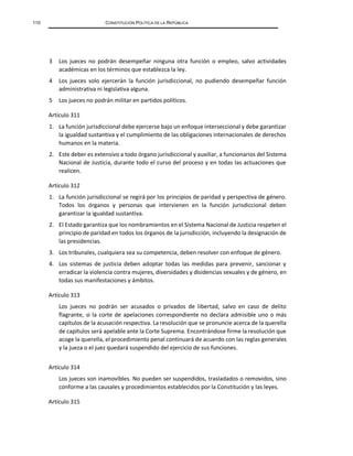 110 CONSTITUCIÓN POLÍTICA DE LA REPÚBLICA
3 Los jueces no podrán desempeñar ninguna otra función o empleo, salvo actividades
académicas en los términos que establezca la ley.
4 Los jueces solo ejercerán la función jurisdiccional, no pudiendo desempeñar función
administrativa ni legislativa alguna.
5 Los jueces no podrán militar en partidos políticos.
Artículo 311
1. La función jurisdiccional debe ejercerse bajo un enfoque interseccional y debe garantizar
la igualdad sustantiva y el cumplimiento de las obligaciones internacionales de derechos
humanos en la materia.
2. Este deber es extensivo a todo órgano jurisdiccional y auxiliar, a funcionarios del Sistema
Nacional de Justicia, durante todo el curso del proceso y en todas las actuaciones que
realicen.
Artículo 312
1. La función jurisdiccional se regirá por los principios de paridad y perspectiva de género.
Todos los órganos y personas que intervienen en la función jurisdiccional deben
garantizar la igualdad sustantiva.
2. El Estado garantiza que los nombramientos en el Sistema Nacional de Justicia respeten el
principio de paridad en todos los órganos de la jurisdicción, incluyendo la designación de
las presidencias.
3. Los tribunales, cualquiera sea su competencia, deben resolver con enfoque de género.
4. Los sistemas de justicia deben adoptar todas las medidas para prevenir, sancionar y
erradicar la violencia contra mujeres, diversidades y disidencias sexuales y de género, en
todas sus manifestaciones y ámbitos.
Artículo 313
Los jueces no podrán ser acusados o privados de libertad, salvo en caso de delito
flagrante, si la corte de apelaciones correspondiente no declara admisible uno o más
capítulos de la acusación respectiva. La resolución que se pronuncie acerca de la querella
de capítulos será apelable ante la Corte Suprema. Encontrándose firme la resolución que
acoge la querella, el procedimiento penal continuará de acuerdo con las reglas generales
y la jueza o el juez quedará suspendido del ejercicio de sus funciones.
Artículo 314
Los jueces son inamovibles. No pueden ser suspendidos, trasladados o removidos, sino
conforme a las causales y procedimientos establecidos por la Constitución y las leyes.
Artículo 315
 