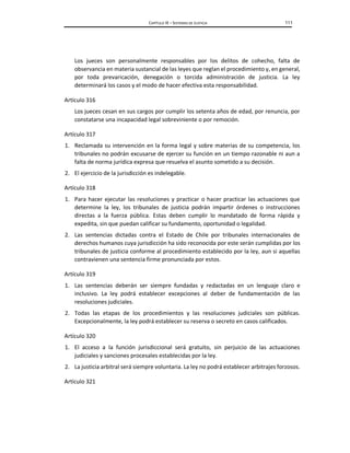 CAPÍTULO IX – SISTEMAS DE JUSTICIA 111
Los jueces son personalmente responsables por los delitos de cohecho, falta de
observancia en materia sustancial de las leyes que reglan el procedimiento y, en general,
por toda prevaricación, denegación o torcida administración de justicia. La ley
determinará los casos y el modo de hacer efectiva esta responsabilidad.
Artículo 316
Los jueces cesan en sus cargos por cumplir los setenta años de edad, por renuncia, por
constatarse una incapacidad legal sobreviniente o por remoción.
Artículo 317
1. Reclamada su intervención en la forma legal y sobre materias de su competencia, los
tribunales no podrán excusarse de ejercer su función en un tiempo razonable ni aun a
falta de norma jurídica expresa que resuelva el asunto sometido a su decisión.
2. El ejercicio de la jurisdicción es indelegable.
Artículo 318
1. Para hacer ejecutar las resoluciones y practicar o hacer practicar las actuaciones que
determine la ley, los tribunales de justicia podrán impartir órdenes o instrucciones
directas a la fuerza pública. Estas deben cumplir lo mandatado de forma rápida y
expedita, sin que puedan calificar su fundamento, oportunidad o legalidad.
2. Las sentencias dictadas contra el Estado de Chile por tribunales internacionales de
derechos humanos cuya jurisdicción ha sido reconocida por este serán cumplidas por los
tribunales de justicia conforme al procedimiento establecido por la ley, aun si aquellas
contravienen una sentencia firme pronunciada por estos.
Artículo 319
1. Las sentencias deberán ser siempre fundadas y redactadas en un lenguaje claro e
inclusivo. La ley podrá establecer excepciones al deber de fundamentación de las
resoluciones judiciales.
2. Todas las etapas de los procedimientos y las resoluciones judiciales son públicas.
Excepcionalmente, la ley podrá establecer su reserva o secreto en casos calificados.
Artículo 320
1. El acceso a la función jurisdiccional será gratuito, sin perjuicio de las actuaciones
judiciales y sanciones procesales establecidas por la ley.
2. La justicia arbitral será siempre voluntaria. La ley no podrá establecer arbitrajes forzosos.
Artículo 321
 