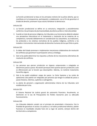 112 CONSTITUCIÓN POLÍTICA DE LA REPÚBLICA
La función jurisdiccional se basa en los principios rectores de la justicia abierta, que se
manifiesta en la transparencia, participación y colaboración, con el fin de garantizar el
Estado de derecho, promover la paz social y fortalecer la democracia.
Artículo 322
1. La función jurisdiccional se define en su estructura, integración y procedimientos
conforme a los principios de plurinacionalidad, pluralismo jurídico e interculturalidad.
2. Cuando se trate de personas indígenas, los tribunales y sus funcionarios deberán adoptar
una perspectiva intercultural en el tratamiento y resolución de las materias de su
competencia, tomando debidamente en consideración las costumbres, las tradiciones,
los protocolos y los sistemas normativos de los pueblos indígenas, conforme a los
tratados e instrumentos internacionales de derechos humanos de los que Chile es parte.
Artículo 323
1. Es deber del Estado promover e implementar mecanismos colaborativos de resolución
de conflictos que garanticen la participación activa y el diálogo.
2. Solo la ley podrá determinar los requisitos y efectos de los mecanismos alternativos de
resolución de conflictos.
Artículo 324
1. Las personas que ejercen jurisdicción en órganos unipersonales o colegiados se
denominan juezas o jueces. No existirá jerarquía entre quienes ejercen jurisdicción y solo
se diferenciarán por la función que desempeñen. Además, no recibirán tratamiento
honorífico alguno.
2. Solo la ley podrá establecer cargos de jueces. La Corte Suprema y las cortes de
apelaciones solo podrán ser integradas por personas que tengan la calidad de juezas o
jueces titulares, interinos, suplentes o subrogantes.
3. La planta de personal y organización administrativa interna de los tribunales será
establecida por la ley.
Artículo 325
El Sistema Nacional de Justicia gozará de autonomía financiera. Anualmente, se
destinarán en la Ley de Presupuestos los fondos necesarios para su adecuado
funcionamiento.
Artículo 326
Los tribunales deberán cumplir con el principio de proximidad e itinerancia. Con la
finalidad de garantizar el acceso a la justicia y a la tutela jurisdiccional efectiva, podrán
funcionar en localidades situadas fuera de su lugar de asiento, siempre dentro del
territorio de su competencia.
 
