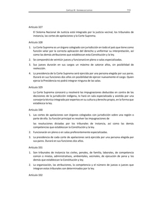 CAPÍTULO IX – SISTEMAS DE JUSTICIA 113
Artículo 327
El Sistema Nacional de Justicia está integrado por la justicia vecinal, los tribunales de
instancia, las cortes de apelaciones y la Corte Suprema.
Artículo 328
1. La Corte Suprema es un órgano colegiado con jurisdicción en todo el país que tiene como
función velar por la correcta aplicación del derecho y uniformar su interpretación, así
como las demás atribuciones que establezcan esta Constitución y la ley.
2. Se compondrá de veintiún jueces y funcionará en pleno o salas especializadas.
3. Sus jueces durarán en sus cargos un máximo de catorce años, sin posibilidad de
reelección.
4. La presidencia de la Corte Suprema será ejercida por una persona elegida por sus pares.
Durará en sus funciones dos años sin posibilidad de ejercer nuevamente el cargo. Quien
ejerza la Presidencia no podrá integrar ninguna de las salas.
Artículo 329
La Corte Suprema conocerá y resolverá las impugnaciones deducidas en contra de las
decisiones de la jurisdicción indígena, lo hará en sala especializada y asistida por una
consejería técnica integrada por expertos en su cultura y derecho propio, en la forma que
establezca la ley.
Artículo 330
1. Las cortes de apelaciones son órganos colegiados con jurisdicción sobre una región o
parte de ella. Su función principal es resolver las impugnaciones de
las resoluciones dictadas por los tribunales de instancia, así como las demás
competencias que establezcan la Constitución y la ley.
2. Funcionarán en pleno o en salas preferentemente especializadas.
3. La presidencia de cada corte de apelaciones será ejercida por una persona elegida por
sus pares. Durará en sus funciones dos años.
Artículo 331
1. Son tribunales de instancia los civiles, penales, de familia, laborales, de competencia
común o mixtos, administrativos, ambientales, vecinales, de ejecución de pena y los
demás que establezcan la Constitución y ley.
2. La organización, las atribuciones, la competencia y el número de juezas o jueces que
integran estos tribunales son determinados por la ley.
Artículo 332
 