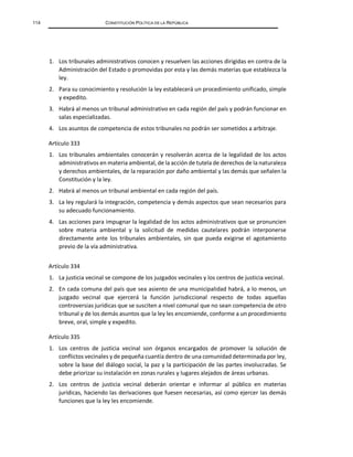 114 CONSTITUCIÓN POLÍTICA DE LA REPÚBLICA
1. Los tribunales administrativos conocen y resuelven las acciones dirigidas en contra de la
Administración del Estado o promovidas por esta y las demás materias que establezca la
ley.
2. Para su conocimiento y resolución la ley establecerá un procedimiento unificado, simple
y expedito.
3. Habrá al menos un tribunal administrativo en cada región del país y podrán funcionar en
salas especializadas.
4. Los asuntos de competencia de estos tribunales no podrán ser sometidos a arbitraje.
Artículo 333
1. Los tribunales ambientales conocerán y resolverán acerca de la legalidad de los actos
administrativos en materia ambiental, de la acción de tutela de derechos de la naturaleza
y derechos ambientales, de la reparación por daño ambiental y las demás que señalen la
Constitución y la ley.
2. Habrá al menos un tribunal ambiental en cada región del país.
3. La ley regulará la integración, competencia y demás aspectos que sean necesarios para
su adecuado funcionamiento.
4. Las acciones para impugnar la legalidad de los actos administrativos que se pronuncien
sobre materia ambiental y la solicitud de medidas cautelares podrán interponerse
directamente ante los tribunales ambientales, sin que pueda exigirse el agotamiento
previo de la vía administrativa.
Artículo 334
1. La justicia vecinal se compone de los juzgados vecinales y los centros de justicia vecinal.
2. En cada comuna del país que sea asiento de una municipalidad habrá, a lo menos, un
juzgado vecinal que ejercerá la función jurisdiccional respecto de todas aquellas
controversias jurídicas que se susciten a nivel comunal que no sean competencia de otro
tribunal y de los demás asuntos que la ley les encomiende, conforme a un procedimiento
breve, oral, simple y expedito.
Artículo 335
1. Los centros de justicia vecinal son órganos encargados de promover la solución de
conflictos vecinales y de pequeña cuantía dentro de una comunidad determinada por ley,
sobre la base del diálogo social, la paz y la participación de las partes involucradas. Se
debe priorizar su instalación en zonas rurales y lugares alejados de áreas urbanas.
2. Los centros de justicia vecinal deberán orientar e informar al público en materias
jurídicas, haciendo las derivaciones que fuesen necesarias, así como ejercer las demás
funciones que la ley les encomiende.
 