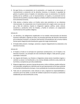 8 CONSTITUCIÓN POLÍTICA DE LA REPÚBLICA
2. De igual forma, se compromete con la promoción y el respeto de la democracia, el
reconocimiento y protección de los derechos humanos, la inclusión, la igualdad de
género, la justicia social, el respeto a la naturaleza, la paz, la convivencia y la solución
pacífica de los conflictos y con el reconocimiento, el respeto y la promoción de los
derechos de los pueblos y naciones indígenas y tribales conforme al derecho internacional
de los derechos humanos.
3. Chile declara a América Latina y el Caribe como zona prioritaria en sus relaciones
internacionales. Se compromete con el mantenimiento de la región como una zona de
paz y libre de violencia; impulsa la integración regional, política, social, cultural,
económica y productiva entre los Estados, y facilita el contacto y la cooperación
transfronteriza entre pueblos indígenas.
Artículo 15
1. Los derechos y las obligaciones establecidos en los tratados internacionales de derechos
humanos ratificados y vigentes en Chile, los principios generales del derecho internacional
de los derechos humanos y el derecho internacional consuetudinario de la misma materia
forman parte integral de esta Constitución y gozan de rango constitucional.
2. El Estado debe prevenir, investigar, sancionar y reparar integralmente las violaciones a los
derechos humanos.
Artículo 16
1. El Estado se funda en el principio de supremacía constitucional y en el respeto a los
derechos humanos. Los preceptos de esta Constitución obligan a toda persona, grupo,
autoridad o institución.
2. Los órganos del Estado y sus titulares e integrantes actúan previa investidura regular y
someten su actuar a la Constitución y a las normas dictadas conforme a esta, dentro de
los límites y competencias por ellas establecidos.
3. Ninguna magistratura, persona ni grupo de personas, civiles o militares, pueden atribuirse
otra autoridad, competencia o derechos que los que expresamente se les haya conferido
en virtud de la Constitución y las leyes, ni aun a pretexto de circunstancias extraordinarias.
4. Todo acto en contravención a este artículo es nulo y originará las responsabilidades y
sanciones que la ley señale. La acción de nulidad se ejercerá en los plazos y condiciones
establecidos por esta Constitución y la ley.
 