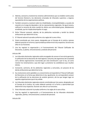 116 CONSTITUCIÓN POLÍTICA DE LA REPÚBLICA
2. Además, conocerá y resolverá los reclamos administrativos que se entablen contra actos
del Servicio Electoral y las decisiones emanadas de tribunales supremos u órganos
equivalentes de las organizaciones políticas.
3. También conocerá y resolverá sobre las inhabilidades, incompatibilidades y causales de
cesación en el cargo de diputados o de los representantes regionales. De igual manera,
calificará la renuncia de estos cuando les afecte una enfermedad grave, debidamente
acreditada, que les impida desempeñar el cargo.
4. Dicho Tribunal conocerá, además, de los plebiscitos nacionales y tendrá las demás
atribuciones que determine la ley.
5. El Tribunal valorará la prueba conforme a las reglas de la sana crítica.
6. Estará constituido por cinco jueces, designados por el Consejo de la Justicia, quienes
deberán postular en la forma y oportunidad que determine la ley respectiva. Durarán seis
años en sus funciones.
7. Una ley regulará la organización y el funcionamiento del Tribunal Calificador de
Elecciones, su planta, remuneraciones y estatuto del personal.
Artículo 340
1. Los tribunales electorales regionales están encargados de conocer el escrutinio general y
la calificación de las elecciones de nivel regional, comunal y de organismos de la sociedad
civil y demás organizaciones reconocidas por esta Constitución o por la ley, así como
resolver las reclamaciones a que den lugar y proclamar las candidaturas que resulten
electas.
2. Conocerán, asimismo, de los plebiscitos regionales y comunales, sin perjuicio de las
demás atribuciones que determine la ley.
3. Sus resoluciones serán apelables y su conocimiento corresponderá al Tribunal Calificador
de Elecciones en la forma que determine la ley. Igualmente, les corresponderá conocer
de la calificación de las elecciones de carácter gremial y de las que tengan lugar en
aquellas organizaciones que la ley señale.
4. Los tribunales electorales regionales estarán constituidos por tres jueces, designados por
el Consejo de la Justicia, los cuales deberán postular en la forma y oportunidad que
determine la ley respectiva. Durarán seis años en sus funciones.
5. Estos tribunales valorarán la prueba conforme a las reglas de la sana crítica.
6. Una ley regulará la organización y el funcionamiento de los tribunales electorales
regionales, plantas, remuneraciones y estatuto del personal.
Artículo 341
 