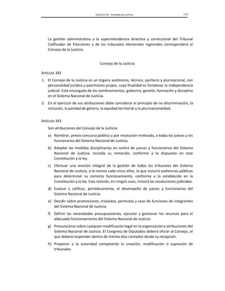 CAPÍTULO IX – SISTEMAS DE JUSTICIA 117
La gestión administrativa y la superintendencia directiva y correccional del Tribunal
Calificador de Elecciones y de los tribunales electorales regionales corresponderá al
Consejo de la Justicia.
Consejo de la Justicia
Artículo 342
1. El Consejo de la Justicia es un órgano autónomo, técnico, paritario y plurinacional, con
personalidad jurídica y patrimonio propio, cuya finalidad es fortalecer la independencia
judicial. Está encargado de los nombramientos, gobierno, gestión, formación y disciplina
en el Sistema Nacional de Justicia.
2. En el ejercicio de sus atribuciones debe considerar el principio de no discriminación, la
inclusión, la paridad de género, la equidad territorial y la plurinacionalidad.
Artículo 343
Son atribuciones del Consejo de la Justicia:
a) Nombrar, previo concurso público y por resolución motivada, a todas los jueces y los
funcionarios del Sistema Nacional de Justicia.
b) Adoptar las medidas disciplinarias en contra de jueces y funcionarios del Sistema
Nacional de Justicia, incluida su remoción, conforme a lo dispuesto en esta
Constitución y la ley.
c) Efectuar una revisión integral de la gestión de todos los tribunales del Sistema
Nacional de Justicia, a lo menos cada cinco años, la que incluirá audiencias públicas
para determinar su correcto funcionamiento, conforme a lo establecido en la
Constitución y la ley. Esta revisión, en ningún caso, incluirá las resoluciones judiciales.
d) Evaluar y calificar, periódicamente, el desempeño de jueces y funcionarios del
Sistema Nacional de Justicia.
e) Decidir sobre promociones, traslados, permutas y cese de funciones de integrantes
del Sistema Nacional de Justicia.
f) Definir las necesidades presupuestarias, ejecutar y gestionar los recursos para el
adecuado funcionamiento del Sistema Nacional de Justicia.
g) Pronunciarse sobre cualquier modificación legal en la organización y atribuciones del
Sistema Nacional de Justicia. El Congreso de Diputados deberá oficiar al Consejo, el
que deberá responder dentro de treinta días contados desde su recepción.
h) Proponer a la autoridad competente la creación, modificación o supresión de
tribunales.
 