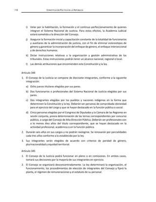 118 CONSTITUCIÓN POLÍTICA DE LA REPÚBLICA
i) Velar por la habilitación, la formación y el continuo perfeccionamiento de quienes
integran el Sistema Nacional de Justicia. Para estos efectos, la Academia Judicial
estará sometida a la dirección del Consejo.
j) Asegurar la formación inicial y capacitación constante de la totalidad de funcionarios
y auxiliares de la administración de justicia, con el fin de eliminar estereotipos de
género y garantizar la incorporación del enfoque de género, el enfoque interseccional
y de derechos humanos.
k) Dictar instrucciones relativas a la organización y gestión administrativa de los
tribunales. Estas instrucciones podrán tener un alcance nacional, regional o local.
l) Las demás atribuciones que encomienden esta Constitución y la ley.
Artículo 344
1. El Consejo de la Justicia se compone de diecisiete integrantes, conforme a la siguiente
integración:
a) Ocho jueces titulares elegidos por sus pares.
b) Dos funcionarios o profesionales del Sistema Nacional de Justicia elegidos por sus
pares.
c) Dos integrantes elegidos por los pueblos y naciones indígenas en la forma que
determinen la Constitución y la ley. Deberán ser personas de comprobada idoneidad
para el ejercicio del cargo y que se hayan destacado en la función pública o social.
d) Cinco personas elegidas por el Congreso de Diputados y la Cámara de las Regiones en
sesión conjunta, previa determinación de las ternas correspondientes por concurso
público, a cargo del Consejo de Alta Dirección Pública. Deberán ser profesionales con
a lo menos diez años del título correspondiente, que se hayan destacado en la
actividad profesional, académica o en la función pública.
2. Durarán seis años en sus cargos y no podrán reelegirse. Se renovarán por parcialidades
cada tres años conforme a lo establecido por la ley.
3. Sus integrantes serán elegidos de acuerdo con criterios de paridad de género,
plurinacionalidad y equidad territorial.
Artículo 345
1. El Consejo de la Justicia podrá funcionar en pleno o en comisiones. En ambos casos,
tomará sus decisiones por la mayoría de sus integrantes en ejercicio.
2. El Consejo se organizará desconcentradamente. La ley determinará la organización, el
funcionamiento, los procedimientos de elección de integrantes del Consejo y fijará la
planta, el régimen de remuneraciones y el estatuto de su personal.
 