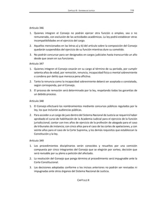 CAPÍTULO IX – SISTEMAS DE JUSTICIA 119
Artículo 346
1. Quienes integren el Consejo no podrán ejercer otra función o empleo, sea o no
remunerado, con exclusión de las actividades académicas. La ley podrá establecer otras
incompatibilidades en el ejercicio del cargo.
2. Aquellos mencionados en las letras a) y b) del artículo sobre la composición del Consejo
quedarán suspendidos del ejercicio de su función mientras dure su cometido.
3. No podrán concursar para ser designados en cargos judiciales hasta transcurrido un año
desde que cesen en sus funciones.
Artículo 347
1. Quienes integren el Consejo cesarán en su cargo al término de su período, por cumplir
setenta años de edad, por remoción, renuncia, incapacidad física o mental sobreviniente
o condena por delito que merezca pena aflictiva.
2. Tanto la renuncia como la incapacidad sobreviniente deberá ser aceptada o constatada,
según corresponda, por el Consejo.
3. El proceso de remoción será determinado por la ley, respetando todas las garantías de
un debido proceso.
Artículo 348
1. El Consejo efectuará los nombramientos mediante concursos públicos regulados por la
ley, los que incluirán audiencias públicas.
2. Para acceder a un cargo de juez dentro del Sistema Nacional de Justicia se requerirá haber
aprobado el curso de habilitación de la Academia Judicial para el ejercicio de la función
jurisdiccional; contar con tres años de ejercicio de la profesión de abogado para el caso
de tribunales de instancia; con cinco años para el caso de las cortes de apelaciones, y con
veinte años para el caso de la Corte Suprema, y los demás requisitos que establezcan la
Constitución y la ley.
Artículo 349
1. Los procedimientos disciplinarios serán conocidos y resueltos por una comisión
compuesta por cinco integrantes del Consejo que se elegirán por sorteo, decisión que
será revisable por su pleno a petición del afectado.
2. La resolución del Consejo que ponga término al procedimiento será impugnable ante la
Corte Constitucional.
3. Las decisiones adoptadas conforme a los incisos anteriores no podrán ser revisadas ni
impugnadas ante otros órganos del Sistema Nacional de Justicia.
CAPÍTULO X
 