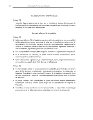 120 CONSTITUCIÓN POLÍTICA DE LA REPÚBLICA
ÓRGANOS AUTÓNOMOS CONSTITUCIONALES
Artículo 350
Todos los órganos autónomos se rigen por el principio de paridad. Se promueve la
implementación de medidas de acción afirmativa, asegurando que al menos el cincuenta
por ciento de sus integrantes sean mujeres.
Contraloría General de la República
Artículo 351
1. La Contraloría General de la República es un órgano técnico, autónomo, con personalidad
jurídica y patrimonio propio, encargada de velar por el cumplimiento del principio de
probidad en la función pública, ejercer el control de constitucionalidad y legalidad de los
actos de la Administración del Estado, incluidos los gobiernos regionales, comunales y
demás entidades, organismos y servicios que determine la ley.
2. Está encargada de fiscalizar y auditar el ingreso, la inversión y el gasto de fondos públicos.
3. En el ejercicio de sus funciones, no podrá evaluar el mérito o conveniencia de las
decisiones políticas o administrativas.
4. La ley establecerá la organización, el funcionamiento, la planta, los procedimientos y las
demás atribuciones de la Contraloría General de la República.
Artículo 352
1. En el ejercicio del control de constitucionalidad y legalidad, la Contraloría General tomará
razón de los decretos, resoluciones y otros actos administrativos o representará su
ilegalidad. Deberá darles curso cuando el Presidente de la República insista con la firma
de todas sus ministras y ministros, y enviará copia de los respectivos decretos al Congreso
de Diputados.
2. En ningún caso dará curso a los decretos de gastos que excedan el límite señalado en la
Constitución o la ley y remitirá copia íntegra de los antecedentes al Congreso de
Diputados.
3. Tratándose de la representación por inconstitucionalidad no procederá la insistencia y el
pronunciamiento de la Contraloría será reclamable ante la Corte Constitucional.
 