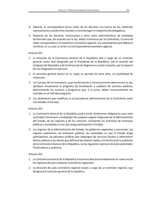 CAPÍTULO X – ÓRGANOS AUTÓNOMOS CONSTITUCIONALES 121
4. Además, le corresponderá tomar razón de los decretos con fuerza de ley, debiendo
representarlos cuando ellos excedan o contravengan la respectiva ley delegatoria.
5. Respecto de los decretos, resoluciones y otros actos administrativos de entidades
territoriales que, de acuerdo con la ley, deban tramitarse por la Contraloría, la toma de
razón corresponderá a la respectiva contraloría regional. Los antecedentes que debieran
remitirse, en su caso, lo serán a la correspondiente asamblea regional.
Artículo 353
1. La dirección de la Contraloría General de la República está a cargo de un contralor
general, quien será designado por el Presidente de la República, con el acuerdo del
Congreso de Diputados y de la Cámara de las Regiones en sesión conjunta, por la mayoría
de sus integrantes en ejercicio.
2. El contralor general durará en su cargo un periodo de ocho años, sin posibilidad de
reelección.
3. Un Consejo de la Contraloría, cuya conformación y funcionamiento determinará la ley,
aprobará anualmente el programa de fiscalización y auditoría de servicios públicos,
determinando los servicios o programas que, a su juicio, deben necesariamente ser
incluidos en el referido programa.
4. Los dictámenes que modifican la jurisprudencia administrativa de la Contraloría serán
consultados al Consejo.
Artículo 354
1. La Contraloría General de la República podrá emitir dictámenes obligatorios para toda
autoridad, funcionario o trabajador de cualquier órgano integrante de la Administración
del Estado, de las regiones y de las comunas, incluyendo los directivos de empresas
públicas o sociedades en las que tenga participación el Estado.
2. Los órganos de la Administración del Estado, los gobiernos regionales y comunales, los
órganos autónomos, las empresas públicas, las sociedades en que el Estado tenga
participación, las personas jurídicas que dispongan de recursos fiscales o administren
bienes públicos y los demás que defina la ley estarán sujetos a la fiscalización y auditorías
de la Contraloría General de la República. La ley regulará el ejercicio de estas potestades
fiscalizadoras y auditoras.
Artículo 355
1. La Contraloría General de la República funcionará desconcentradamente en cada una de
las regiones del país mediante contralorías regionales.
2. La dirección de cada contraloría regional estará a cargo de un contralor regional, que
designará el contralor general de la república.
 