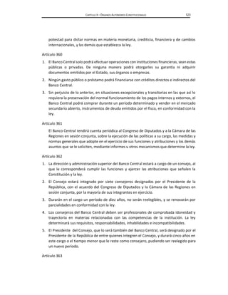 CAPÍTULO X – ÓRGANOS AUTÓNOMOS CONSTITUCIONALES 123
potestad para dictar normas en materia monetaria, crediticia, financiera y de cambios
internacionales, y las demás que establezca la ley.
Artículo 360
1. El Banco Central solo podrá efectuar operaciones con instituciones financieras, sean estas
públicas o privadas. De ninguna manera podrá otorgarles su garantía ni adquirir
documentos emitidos por el Estado, sus órganos o empresas.
2. Ningún gasto público o préstamo podrá financiarse con créditos directos e indirectos del
Banco Central.
3. Sin perjuicio de lo anterior, en situaciones excepcionales y transitorias en las que así lo
requiera la preservación del normal funcionamiento de los pagos internos y externos, el
Banco Central podrá comprar durante un período determinado y vender en el mercado
secundario abierto, instrumentos de deuda emitidos por el fisco, en conformidad con la
ley.
Artículo 361
El Banco Central rendirá cuenta periódica al Congreso de Diputados y a la Cámara de las
Regiones en sesión conjunta, sobre la ejecución de las políticas a su cargo, las medidas y
normas generales que adopte en el ejercicio de sus funciones y atribuciones y los demás
asuntos que se le soliciten, mediante informes u otros mecanismos que determine la ley.
Artículo 362
1. La dirección y administración superior del Banco Central estará a cargo de un consejo, al
que le corresponderá cumplir las funciones y ejercer las atribuciones que señalen la
Constitución y la ley.
2. El Consejo estará integrado por siete consejeros designados por el Presidente de la
República, con el acuerdo del Congreso de Diputados y la Cámara de las Regiones en
sesión conjunta, por la mayoría de sus integrantes en ejercicio.
3. Durarán en el cargo un período de diez años, no serán reelegibles, y se renovarán por
parcialidades en conformidad con la ley.
4. Los consejeros del Banco Central deben ser profesionales de comprobada idoneidad y
trayectoria en materias relacionadas con las competencias de la institución. La ley
determinará sus requisitos, responsabilidades, inhabilidades e incompatibilidades.
5. El Presidente del Consejo, que lo será también del Banco Central, será designado por el
Presidente de la República de entre quienes integren el Consejo, y durará cinco años en
este cargo o el tiempo menor que le reste como consejero, pudiendo ser reelegido para
un nuevo período.
Artículo 363
 