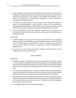 124 CONSTITUCIÓN POLÍTICA DE LA REPÚBLICA
1. Quienes integren el Consejo podrán ser destituidos de sus cargos por resolución de la
mayoría de los integrantes del pleno de la Corte Suprema, previo requerimiento de la
mayoría de quienes ejerzan como consejeros, del Presidente de la República o por la
mayoría de diputados o de representantes regionales en ejercicio, conforme al
procedimiento que establezca la ley.
2. La remoción solo podrá fundarse en que el consejero haya realizado actos graves en
contra de la probidad pública, o haya incurrido en alguna de las prohibiciones o
incompatibilidades establecidas en la Constitución o la ley, o haya concurrido con su voto
a decisiones que afecten gravemente la consecución del objeto del Banco Central.
3. La persona destituida no podrá ser designada nuevamente como consejera, ni ser
funcionaria del Banco Central o prestarle servicios, sin perjuicio de las demás sanciones
que establezca la ley.
Artículo 364
1. No podrán integrar el Consejo quienes en los doce meses anteriores a su designación
hayan participado en la propiedad o ejercido como director, gerente o ejecutivo principal
de una empresa bancaria, administradora de fondos, o cualquiera otra que preste
servicios de intermediación financiera, sin perjuicio de las demás inhabilidades que
establezca la ley.
2. Una vez que cesen en su cargo, quienes hayan integrado el Consejo tendrán la misma
inhabilidad por un período de doce meses.
Ministerio Público
Artículo 365
1. El Ministerio Público es un organismo autónomo y jerarquizado, cuya función es dirigir
en forma exclusiva la investigación de los hechos que pudiesen ser constitutivos de delito,
los que determinen la participación punible y los que acrediten la inocencia del imputado.
Ejerce la acción penal pública en representación de la sociedad, en la forma prevista por
la ley.
2. En dichas funciones debe velar por el respeto y promoción de los derechos humanos,
considerando también los intereses de las víctimas, respecto de quienes deberá adoptar
todas las medidas que sean necesarias para protegerlas, al igual que a los testigos.
3. La facultad exclusiva de ciertos órganos de la administración para presentar denuncias y
querellas no impide que el Ministerio Público investigue y ejerza la acción penal pública
en el caso de delitos que atenten en contra de la probidad, el patrimonio público o
lesionen bienes jurídicos colectivos.
4. En caso alguno podrá ejercer funciones jurisdiccionales.
 