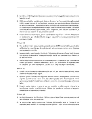 CAPÍTULO X – ÓRGANOS AUTÓNOMOS CONSTITUCIONALES 125
5. La víctima del delito y las demás personas que determine la ley podrán ejercer igualmente
la acción penal.
6. El Ministerio Público podrá impartir órdenes directas a las Fuerzas de Orden y Seguridad
Pública para el ejercicio de sus funciones, caso en el que podrá, además, participar tanto
en la fijación de metas y objetivos como en la evaluación del cumplimiento de todas ellas.
La autoridad policial requerida deberá cumplir sin más trámite dichas órdenes y no podrá
calificar su fundamento, oportunidad, justicia o legalidad, salvo requerir la exhibición, a
menos que esta sea oral, de la autorización judicial.
7. Las actuaciones que amenacen, priven o perturben al imputado o a terceros del ejercicio
de los derechos que esta Constitución asegura requerirán siempre autorización judicial
previa y motivada.
Artículo 366
1. Una ley determinará la organización y las atribuciones del Ministerio Público, señalará las
calidades y los requisitos que deberán cumplir quienes se desempeñen como fiscales y
sus causales de remoción.
2. Las autoridades superiores del Ministerio Público deberán siempre fundar las órdenes e
instrucciones dirigidas a los fiscales que puedan afectar una investigación o el ejercicio
de la acción penal.
3. Los fiscales y funcionarios tendrán un sistema de promoción y ascenso que garantice una
carrera que permita fomentar la excelencia técnica y la acumulación de experiencia en
las funciones que estos desempeñan. Cesarán en su cargo al cumplir setenta años.
Artículo 367
1. Existirá una fiscalía regional en cada región del país, sin perjuicio de que la ley pueda
establecer más de una por región.
2. Quienes ejerzan como fiscales regionales deberán haberse desempeñado como fiscales
adjuntos durante cinco o más años, no haber ejercido como fiscal regional, haber
aprobado cursos de formación especializada y poseer las demás calidades que establezca
la ley.
3. Durarán cuatro años en el cargo y, una vez concluida su labor, podrán retornar a la
función que ejercían en el Ministerio Público. No podrán ser reelectos ni postular
nuevamente al cargo de fiscal regional.
Artículo 368
1. La dirección superior del Ministerio Público reside en la o el fiscal nacional, quien durará
seis años en el cargo, sin reelección.
2. Se nombrará en sesión conjunta del Congreso de Diputados y de la Cámara de las
Regiones, por la mayoría de sus integrantes en ejercicio a partir de una terna propuesta
 