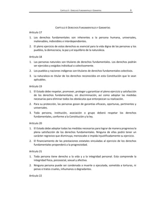CAPÍTULO II – DERECHOS FUNDAMENTALES Y GARANTÍAS 9
CAPÍTULO II DERECHOS FUNDAMENTALES Y GARANTÍAS
Artículo 17
1. Los derechos fundamentales son inherentes a la persona humana, universales,
inalienables, indivisibles e interdependientes.
2. El pleno ejercicio de estos derechos es esencial para la vida digna de las personas y los
pueblos, la democracia, la paz y el equilibrio de la naturaleza.
Artículo 18
1. Las personas naturales son titulares de derechos fundamentales. Los derechos podrán
ser ejercidos y exigidos individual o colectivamente.
2. Los pueblos y naciones indígenas son titulares de derechos fundamentales colectivos.
3. La naturaleza es titular de los derechos reconocidos en esta Constitución que le sean
aplicables.
Artículo 19
1. El Estado debe respetar, promover, proteger y garantizar el pleno ejercicio y satisfacción
de los derechos fundamentales, sin discriminación, así como adoptar las medidas
necesarias para eliminar todos los obstáculos que entorpezcan su realización.
2. Para su protección, las personas gozan de garantías eficaces, oportunas, pertinentes y
universales.
3. Toda persona, institución, asociación o grupo deberá respetar los derechos
fundamentales, conforme a la Constitución y la ley.
Artículo 20
1. El Estado debe adoptar todas las medidas necesarias para lograr de manera progresiva la
plena satisfacción de los derechos fundamentales. Ninguna de ellas podrá tener un
carácter regresivo que disminuya, menoscabe o impida injustificadamente su ejercicio.
2. El financiamiento de las prestaciones estatales vinculadas al ejercicio de los derechos
fundamentales propenderá a la progresividad.
Artículo 21
1. Toda persona tiene derecho a la vida y a la integridad personal. Esta comprende la
integridad física, psicosocial, sexual y afectiva.
2. Ninguna persona puede ser condenada a muerte o ejecutada, sometida a torturas, ni
penas o tratos crueles, inhumanos o degradantes.
Artículo 22
 