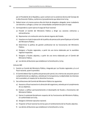 126 CONSTITUCIÓN POLÍTICA DE LA REPÚBLICA
por el Presidente de la República, quien contará con la asistencia técnica del Consejo de
la Alta Dirección Pública, conforme al procedimiento que determine la ley.
3. Deberá tener a lo menos quince años de título de abogada o abogado, tener ciudadanía
con derecho a sufragio y contar con comprobadas competencias para el cargo.
4. Corresponderá a quien ejerza el cargo de fiscal nacional:
a) Presidir el Comité del Ministerio Público y dirigir sus sesiones ordinarias y
extraordinarias.
b) Representar a la institución ante los demás órganos del Estado.
c) Impulsar en el país la ejecución de la política de persecución penal fijada por el Comité
del Ministerio Público.
d) Determinar la política de gestión profesional de los funcionarios del Ministerio
Público.
e) Designar a fiscales regionales, a partir de una terna elaborada por la asamblea
regional respectiva.
f) Designar a fiscales adjuntos, a partir de una terna elaborada por el Comité del
Ministerio Público.
g) Las demás atribuciones que establezcan la Constitución y la ley.
Artículo 369
1. Existirá un Comité del Ministerio Público, integrado por Los fiscales regionales y la o el
fiscal nacional, quien lo presidirá.
2. El Comité deberá fijar la política de persecución penal y los criterios de actuación para el
cumplimiento de sus objetivos, velando por la transparencia, la objetividad, los intereses
de la sociedad y el respeto de los derechos humanos.
3. Son atribuciones del Comité del Ministerio Público las siguientes:
a) Asesorar al fiscal nacional en la dirección del organismo, velando por el cumplimiento
de sus objetivos.
b) Evaluar y calificar permanentemente el desempeño de fiscales y funcionarios del
Ministerio Público.
c) Ejercer la potestad disciplinaria respecto de los funcionarios del Ministerio Público,
en conformidad con la ley.
d) Designar al director ejecutivo nacional.
e) Proponer al fiscal nacional las ternas para el nombramiento de los fiscales adjuntos.
f) Las demás atribuciones que establezcan la Constitución y la ley.
 