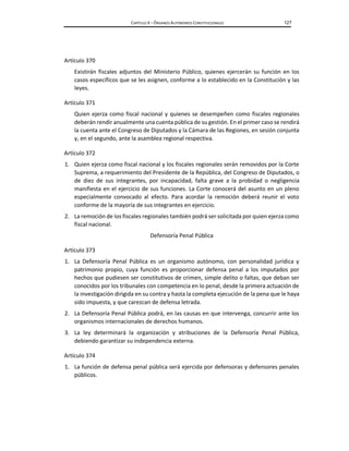 CAPÍTULO X – ÓRGANOS AUTÓNOMOS CONSTITUCIONALES 127
Artículo 370
Existirán fiscales adjuntos del Ministerio Público, quienes ejercerán su función en los
casos específicos que se les asignen, conforme a lo establecido en la Constitución y las
leyes.
Artículo 371
Quien ejerza como fiscal nacional y quienes se desempeñen como fiscales regionales
deberán rendir anualmente una cuenta pública de su gestión. En el primer caso se rendirá
la cuenta ante el Congreso de Diputados y la Cámara de las Regiones, en sesión conjunta
y, en el segundo, ante la asamblea regional respectiva.
Artículo 372
1. Quien ejerza como fiscal nacional y los fiscales regionales serán removidos por la Corte
Suprema, a requerimiento del Presidente de la República, del Congreso de Diputados, o
de diez de sus integrantes, por incapacidad, falta grave a la probidad o negligencia
manifiesta en el ejercicio de sus funciones. La Corte conocerá del asunto en un pleno
especialmente convocado al efecto. Para acordar la remoción deberá reunir el voto
conforme de la mayoría de sus integrantes en ejercicio.
2. La remoción de los fiscales regionales también podrá ser solicitada por quien ejerza como
fiscal nacional.
Defensoría Penal Pública
Artículo 373
1. La Defensoría Penal Pública es un organismo autónomo, con personalidad jurídica y
patrimonio propio, cuya función es proporcionar defensa penal a los imputados por
hechos que pudiesen ser constitutivos de crimen, simple delito o faltas, que deban ser
conocidos por los tribunales con competencia en lo penal, desde la primera actuación de
la investigación dirigida en su contra y hasta la completa ejecución de la pena que le haya
sido impuesta, y que carezcan de defensa letrada.
2. La Defensoría Penal Pública podrá, en las causas en que intervenga, concurrir ante los
organismos internacionales de derechos humanos.
3. La ley determinará la organización y atribuciones de la Defensoría Penal Pública,
debiendo garantizar su independencia externa.
Artículo 374
1. La función de defensa penal pública será ejercida por defensoras y defensores penales
públicos.
 