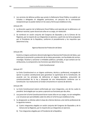 128 CONSTITUCIÓN POLÍTICA DE LA REPÚBLICA
2. Los servicios de defensa jurídica que preste la Defensoría Penal Pública no podrán ser
licitados o delegados en abogados particulares, sin perjuicio de la contratación
excepcional que se pueda realizar en los casos y forma que establezca la ley.
Artículo 375
1. La dirección superior de la Defensoría Penal Pública será ejercida por la defensora o el
defensor nacional, quien durará seis años en su cargo, sin reelección.
2. Se nombrará en sesión conjunta del Congreso de Diputados y de la Cámara de las
Regiones, por la mayoría de sus integrantes en ejercicio, a partir de una terna propuesta
por el Presidente de la República, conforme al procedimiento y los requisitos que
determine la ley.
Agencia Nacional de Protección de Datos
Artículo 376
Existirá un órgano autónomo denominado Agencia Nacional de Protección de Datos, que
velará por la promoción y protección de los datos personales, con facultades de normar,
investigar, fiscalizar y sancionar a entidades públicas y privadas, el que contará con las
atribuciones, la composición y las funciones que determine la ley.
Corte Constitucional
Artículo 377
La Corte Constitucional es un órgano autónomo, técnico y profesional, encargado de
ejercer la justicia constitucional para garantizar la supremacía de la Constitución, de
acuerdo con los principios de deferencia al órgano legislativo, presunción de
constitucionalidad de la ley y búsqueda de una interpretación conforme con la
Constitución. Sus resoluciones se fundan únicamente en razones de derecho.
Artículo 378
1. La Corte Constitucional estará conformada por once integrantes, uno de los cuales la
presidirá. Será elegido por sus pares y ejercerá sus funciones por dos años.
2. Los jueces de la Corte Constitucional duran nueve años en sus cargos, no son reelegibles
y se renuevan por parcialidades cada tres años en la forma que establezca la ley.
3. Su designación se efectúa sobre la base de criterios técnicos y de mérito profesional de
la siguiente manera:
a) Cuatro integrantes elegidos en sesión conjunta del Congreso de Diputados y de la
Cámara de las Regiones, por la mayoría de sus integrantes en ejercicio.
b) Tres integrantes elegidos por el Presidente de la República.
 