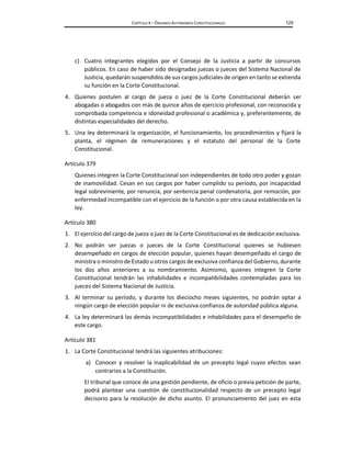 CAPÍTULO X – ÓRGANOS AUTÓNOMOS CONSTITUCIONALES 129
c) Cuatro integrantes elegidos por el Consejo de la Justicia a partir de concursos
públicos. En caso de haber sido designadas juezas o jueces del Sistema Nacional de
Justicia, quedarán suspendidos de sus cargos judiciales de origen en tanto se extienda
su función en la Corte Constitucional.
4. Quienes postulen al cargo de jueza o juez de la Corte Constitucional deberán ser
abogadas o abogados con más de quince años de ejercicio profesional, con reconocida y
comprobada competencia e idoneidad profesional o académica y, preferentemente, de
distintas especialidades del derecho.
5. Una ley determinará la organización, el funcionamiento, los procedimientos y fijará la
planta, el régimen de remuneraciones y el estatuto del personal de la Corte
Constitucional.
Artículo 379
Quienes integren la Corte Constitucional son independientes de todo otro poder y gozan
de inamovilidad. Cesan en sus cargos por haber cumplido su período, por incapacidad
legal sobreviniente, por renuncia, por sentencia penal condenatoria, por remoción, por
enfermedad incompatible con el ejercicio de la función o por otra causa establecida en la
ley.
Artículo 380
1. El ejercicio del cargo de jueza o juez de la Corte Constitucional es de dedicación exclusiva.
2. No podrán ser juezas o jueces de la Corte Constitucional quienes se hubiesen
desempeñado en cargos de elección popular, quienes hayan desempeñado el cargo de
ministra o ministro de Estado u otros cargos de exclusiva confianza del Gobierno, durante
los dos años anteriores a su nombramiento. Asimismo, quienes integren la Corte
Constitucional tendrán las inhabilidades e incompatibilidades contempladas para los
jueces del Sistema Nacional de Justicia.
3. Al terminar su período, y durante los dieciocho meses siguientes, no podrán optar a
ningún cargo de elección popular ni de exclusiva confianza de autoridad pública alguna.
4. La ley determinará las demás incompatibilidades e inhabilidades para el desempeño de
este cargo.
Artículo 381
1. La Corte Constitucional tendrá las siguientes atribuciones:
a) Conocer y resolver la inaplicabilidad de un precepto legal cuyos efectos sean
contrarios a la Constitución.
El tribunal que conoce de una gestión pendiente, de oficio o previa petición de parte,
podrá plantear una cuestión de constitucionalidad respecto de un precepto legal
decisorio para la resolución de dicho asunto. El pronunciamiento del juez en esta
 