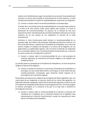 130 CONSTITUCIÓN POLÍTICA DE LA REPÚBLICA
materia no lo inhabilitará para seguir conociendo el caso concreto. No procederá esta
solicitud si el asunto está sometido al conocimiento de la Corte Suprema. La Corte
Constitucional decidirá la cuestión de inaplicabilidad por mayoría de sus integrantes.
b) Conocer y resolver sobre la inconstitucionalidad de un precepto legal.
Si existen dos o más declaraciones de inaplicabilidad de un precepto legal conforme
a la letra a) de este artículo, habrá acción pública para requerir a la Corte la
declaración de inconstitucionalidad, sin perjuicio de la facultad de esta para
declararla de oficio. Esta declaración de inconstitucionalidad se efectuará con el voto
conforme de los tres quintos de Los integrantes en ejercicio de la Corte
Constitucional.
Asimismo, la Corte Constitucional podrá declarar la inconstitucionalidad de un
precepto legal, que hubiera sido declarado inaplicable previamente conforme a la
letra a) de este artículo, a petición de el Presidente de la República, de un tercio de
quienes integren el Congreso de Diputados o la Cámara de las Regiones, de una
gobernadora o un gobernador regional, o de a lo menos la mitad de Los integrantes
de una asamblea regional. Esta inconstitucionalidad será declarada por un quorum
de cuatro quintos de sus integrantes en ejercicio.
c) Conocer y resolver sobre la inconstitucionalidad de uno o más preceptos de
estatutos regionales, de autonomías territoriales indígenas y de cualquier otra
entidad territorial.
La cuestión podrá ser planteada por el Presidente de la República o un tercio de quienes
integren la Cámara de las Regiones.
d) Conocer y resolver los reclamos en caso de que el Presidente de la República no
promulgue una ley cuando deba hacerlo o promulgue un texto diverso del que
constitucionalmente corresponda. Igual atribución tendrá respecto de la
promulgación de la normativa regional.
Estos podrán promoverse por cualquiera de los órganos del Poder Legislativo o por una
cuarta parte de sus integrantes en ejercicio, dentro de los treinta días siguientes a la
publicación del texto impugnado o dentro de los sesenta días siguientes a la fecha en que
el Presidente de la República debió efectuar la promulgación de la ley. Si la Corte acogiera
el reclamo, promulgará en su sentencia la ley que no lo haya sido o rectificará la
promulgación incorrecta.
e) Conocer y resolver sobre la constitucionalidad de un decreto o resolución del
Presidente de la República que la Contraloría General de la República haya
representado por estimarlo inconstitucional, cuando sea requerido por quien
ejerza la Presidencia de la República.
 