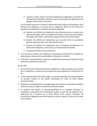 CAPÍTULO X – ÓRGANOS AUTÓNOMOS CONSTITUCIONALES 131
f) Conocer y resolver sobre la constitucionalidad de los reglamentos y decretos del
Presidente de la República, dictados en ejercicio de la potestad reglamentaria en
aquellas materias que no son de ley.
La Corte podrá conocer de la materia a requerimiento del Congreso de Diputados o de la
Cámara de las Regiones, o un tercio de sus integrantes, dentro de los treinta días
siguientes a la publicación o notificación del texto impugnado.
g) Resolver los conflictos de competencia o de atribuciones que se susciten entre
órganos del Estado, entre las entidades territoriales, o entre estas con cualquier
otro órgano del Estado, a solicitud de cualquiera de los antes mencionados.
h) Resolver los conflictos de competencia que se susciten entre las autoridades
políticas o administrativas y los tribunales de justicia.
i) Resolver los conflictos de competencia entre el Congreso de Diputados y la
Cámara de las Regiones, o entre estas y el Presidente de la República.
j) Las demás previstas en esta Constitución.
2. En el caso de los conflictos de competencia contemplados en las letras h) e i) podrán ser
deducidas por cualquiera de las autoridades o tribunales en conflicto.
3. En lo demás, el procedimiento, el quorum y la legitimación activa para el ejercicio de cada
atribución se determinará por la ley.
Artículo 382
1. Las sentencias de la Corte Constitucional se adoptarán, en sala o en pleno, por la mayoría
de sus integrantes, sin perjuicio de las excepciones que establezcan la Constitución o la
ley.
2. La Corte Constitucional solo podrá acoger la inconstitucionalidad o la inaplicabilidad de
un precepto cuando no sea posible interpretarlo de modo de evitar efectos
inconstitucionales.
3. Declarada la inaplicabilidad de un precepto legal, este no podrá ser aplicado en la gestión
judicial en la que se originó la cuestión de constitucionalidad.
4. La sentencia que declare la inconstitucionalidad de un precepto provocará su
invalidación, excluyéndolo del ordenamiento jurídico a partir del día siguiente de la
publicación de la sentencia en el Diario Oficial. Tiene carácter vinculante, de
cumplimiento obligatorio para toda institución, persona o grupo, y contra ella no cabe
recurso alguno.
 