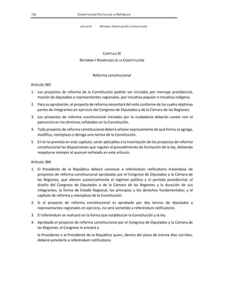 132 CONSTITUCIÓN POLÍTICA DE LA REPÚBLICA
APÍTULO XI REFORMA Y REEMPLAZO DE LA CONSTITUCIÓN
CAPÍTULO XI
REFORMA Y REEMPLAZO DE LA CONSTITUCIÓN
Reforma constitucional
Artículo 383
1. Los proyectos de reforma de la Constitución podrán ser iniciados por mensaje presidencial,
moción de diputados o representantes regionales, por iniciativa popular o iniciativa indígena.
2. Para su aprobación, el proyecto de reforma necesitará del voto conforme de las cuatro séptimas
partes de integrantes en ejercicio del Congreso de Diputados y de la Cámara de las Regiones.
3. Los proyectos de reforma constitucional iniciados por la ciudadanía deberán contar con el
patrocinio en los términos señalados en la Constitución.
4. Todo proyecto de reforma constitucional deberá señalar expresamente de qué forma se agrega,
modifica, reemplaza o deroga una norma de la Constitución.
5. En lo no previsto en este capítulo, serán aplicables a la tramitación de los proyectos de reforma
constitucional las disposiciones que regulan el procedimiento de formación de la ley, debiendo
respetarse siempre el quorum señalado en este artículo.
Artículo 384
1. El Presidente de la República deberá convocar a referéndum ratificatorio tratándose de
proyectos de reforma constitucional aprobados por el Congreso de Diputados y la Cámara de
las Regiones, que alteren sustancialmente el régimen político y el período presidencial; el
diseño del Congreso de Diputados o de la Cámara de las Regiones y la duración de sus
integrantes; la forma de Estado Regional; los principios y los derechos fundamentales; y el
capítulo de reforma y reemplazo de la Constitución.
2. Si el proyecto de reforma constitucional es aprobado por dos tercios de diputados y
representantes regionales en ejercicio, no será sometido a referéndum ratificatorio.
3. El referéndum se realizará en la forma que establezcan la Constitución y la ley.
4. Aprobado el proyecto de reforma constitucional por el Congreso de Diputados y la Cámara de
las Regiones, el Congreso lo enviará a
la Presidenta o al Presidente de la República quien, dentro del plazo de treinta días corridos,
deberá someterlo a referéndum ratificatorio.
 