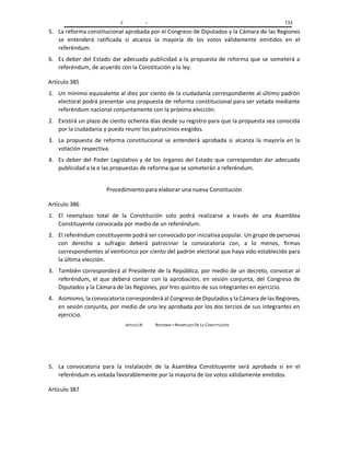 C – 133
5. La reforma constitucional aprobada por el Congreso de Diputados y la Cámara de las Regiones
se entenderá ratificada si alcanza la mayoría de los votos válidamente emitidos en el
referéndum.
6. Es deber del Estado dar adecuada publicidad a la propuesta de reforma que se someterá a
referéndum, de acuerdo con la Constitución y la ley.
Artículo 385
1. Un mínimo equivalente al diez por ciento de la ciudadanía correspondiente al último padrón
electoral podrá presentar una propuesta de reforma constitucional para ser votada mediante
referéndum nacional conjuntamente con la próxima elección.
2. Existirá un plazo de ciento ochenta días desde su registro para que la propuesta sea conocida
por la ciudadanía y pueda reunir los patrocinios exigidos.
3. La propuesta de reforma constitucional se entenderá aprobada si alcanza la mayoría en la
votación respectiva.
4. Es deber del Poder Legislativo y de los órganos del Estado que correspondan dar adecuada
publicidad a la o las propuestas de reforma que se someterán a referéndum.
Procedimiento para elaborar una nueva Constitución
Artículo 386
1. El reemplazo total de la Constitución solo podrá realizarse a través de una Asamblea
Constituyente convocada por medio de un referéndum.
2. El referéndum constituyente podrá ser convocado por iniciativa popular. Un grupo de personas
con derecho a sufragio deberá patrocinar la convocatoria con, a lo menos, firmas
correspondientes al veinticinco por ciento del padrón electoral que haya sido establecido para
la última elección.
3. También corresponderá al Presidente de la República, por medio de un decreto, convocar al
referéndum, el que deberá contar con la aprobación, en sesión conjunta, del Congreso de
Diputados y la Cámara de las Regiones, por tres quintos de sus integrantes en ejercicio.
4. Asimismo, la convocatoria corresponderá al Congreso de Diputados y la Cámara de las Regiones,
en sesión conjunta, por medio de una ley aprobada por los dos tercios de sus integrantes en
ejercicio.
APÍTULO XI REFORMA Y REEMPLAZO DE LA CONSTITUCIÓN
5. La convocatoria para la instalación de la Asamblea Constituyente será aprobada si en el
referéndum es votada favorablemente por la mayoría de los votos válidamente emitidos.
Artículo 387
 