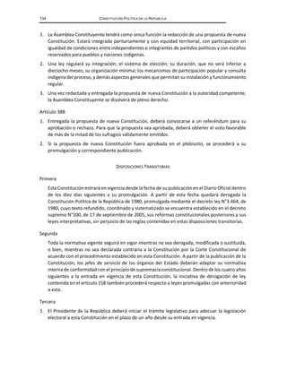 134 CONSTITUCIÓN POLÍTICA DE LA REPÚBLICA
1. La Asamblea Constituyente tendrá como única función la redacción de una propuesta de nueva
Constitución. Estará integrada paritariamente y con equidad territorial, con participación en
igualdad de condiciones entre independientes e integrantes de partidos políticos y con escaños
reservados para pueblos y naciones indígenas.
2. Una ley regulará su integración; el sistema de elección; su duración, que no será inferior a
dieciocho meses; su organización mínima; los mecanismos de participación popular y consulta
indígenadel proceso, y demás aspectos generales que permitan su instalación y funcionamiento
regular.
3. Una vez redactada y entregada la propuesta de nueva Constitución a la autoridad competente,
la Asamblea Constituyente se disolverá de pleno derecho.
Artículo 388
1. Entregada la propuesta de nueva Constitución, deberá convocarse a un referéndum para su
aprobación o rechazo. Para que la propuesta sea aprobada, deberá obtener el voto favorable
de más de la mitad de los sufragios válidamente emitidos.
2. Si la propuesta de nueva Constitución fuera aprobada en el plebiscito, se procederá a su
promulgación y correspondiente publicación.
DISPOSICIONES TRANSITORIAS
Primera
Esta Constitución entrará en vigencia desde la fecha de su publicación en el Diario Oficial dentro
de los diez días siguientes a su promulgación. A partir de esta fecha quedará derogada la
Constitución Política de la República de 1980, promulgada mediante el decreto ley N°3.464, de
1980, cuyo texto refundido, coordinado y sistematizado se encuentra establecido en el decreto
supremo N°100, de 17 de septiembre de 2005, sus reformas constitucionales posteriores y sus
leyes interpretativas, sin perjuicio de las reglas contenidas en estas disposiciones transitorias.
Segunda
Toda la normativa vigente seguirá en vigor mientras no sea derogada, modificada o sustituida,
o bien, mientras no sea declarada contraria a la Constitución por la Corte Constitucional de
acuerdo con el procedimiento establecido en esta Constitución. A partir de la publicación de la
Constitución, los jefes de servicio de los órganos del Estado deberán adaptar su normativa
internade conformidadcon el principiode supremacía constitucional. Dentro de los cuatro años
siguientes a la entrada en vigencia de esta Constitución, la iniciativa de derogación de ley
contenida en el artículo 158 también procederá respecto a leyes promulgadas con anterioridad
a esta.
Tercera
1. El Presidente de la República deberá iniciar el trámite legislativo para adecuar la legislación
electoral a esta Constitución en el plazo de un año desde su entrada en vigencia.
 