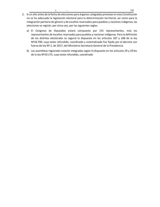 C – 135
2. Si un año antes de la fecha de elecciones para órganos colegiados previstas en esta Constitución
no se ha adecuado la legislación electoral para la determinación territorial, así como para la
integración paritaria de género y de escaños reservados para pueblos y naciones indígenas; las
elecciones se regirán, por única vez, por las siguientes reglas:
a) El Congreso de Diputados estará compuesto por 155 representantes, más los
representantes de escaños reservados para pueblos y naciones indígenas. Para la definición
de los distritos electorales se seguirá lo dispuesto en los artículos 187 y 188 de la ley
Nº18.700, cuyo texto refundido, coordinado y sistematizado fue fijado por el decreto con
fuerza de ley Nº 2, de 2017, del Ministerio Secretaría General de la Presidencia.
b) Las asambleas regionales estarán integradas según lo dispuesto en los artículos 29 y 29 bis
de la ley Nº19.175, cuyo texto refundido, coordinado
 