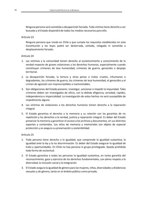 10 CONSTITUCIÓN POLÍTICA DE LA REPÚBLICA
Ninguna persona será sometida a desaparición forzada. Toda víctima tiene derecho a ser
buscada y el Estado dispondrá de todos los medios necesarios para ello.
Artículo 23
Ninguna persona que resida en Chile y que cumpla los requisitos establecidos en esta
Constitución y las leyes podrá ser desterrada, exiliada, relegada ni sometida a
desplazamiento forzado.
Artículo 24
1. Las víctimas y la comunidad tienen derecho al esclarecimiento y conocimiento de la
verdad respecto de graves violaciones a los derechos humanos, especialmente cuando
constituyan crímenes de lesa humanidad, crímenes de guerra, genocidio o despojo
territorial.
2. La desaparición forzada, la tortura y otras penas o tratos crueles, inhumanos o
degradantes, los crímenes de guerra, los crímenes de lesa humanidad, el genocidio y el
crimen de agresión son imprescriptibles e inamnistiables.
3. Son obligaciones del Estado prevenir, investigar, sancionar e impedir la impunidad. Tales
crímenes deben ser investigados de oficio, con la debida diligencia, seriedad, rapidez,
independencia e imparcialidad. La investigación de estos hechos no será susceptible de
impedimento alguno.
4. Las víctimas de violaciones a los derechos humanos tienen derecho a la reparación
integral.
5. El Estado garantiza el derecho a la memoria y su relación con las garantías de no
repetición y los derechos a la verdad, justicia y reparación integral. Es deber del Estado
preservar la memoria y garantizar el acceso a los archivos y documentos, en sus distintos
soportes y contenidos. Los sitios de memoria y memoriales son objeto de especial
protección y se asegura su preservación y sostenibilidad.
Artículo 25
1. Toda persona tiene derecho a la igualdad, que comprende la igualdad sustantiva, la
igualdad ante la ley y la no discriminación. Es deber del Estado asegurar la igualdad de
trato y oportunidades. En Chile no hay persona ni grupo privilegiado. Queda prohibida
toda forma de esclavitud.
2. El Estado garantiza a todas las personas la igualdad sustantiva, en tanto garantía del
reconocimiento, goce y ejercicio de los derechos fundamentales, con pleno respeto a la
diversidad, la inclusión social y la integración.
3. El Estado asegurala igualdad de género para las mujeres, niñas, diversidades y disidencias
sexuales y de género, tanto en el ámbito público como privado.
 