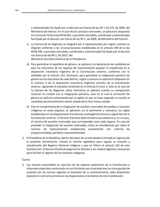 136 CONSTITUCIÓN POLÍTICA DE LA REPÚBLICA
y sistematizado fue fijado por el decreto con fuerza de ley Nº 1-19.175, de 2005, del
Ministerio del Interior. En el caso de los concejos comunales, se aplicará lo dispuesto
en el artículo 72 de la ley Nº18.695, cuyo texto refundido, coordinado y sistematizado
fue fijado por el decreto con fuerza de ley Nº 1, de 2006, del Ministerio del Interior.
c) La Cámara de las Regiones se integrará por 3 representantes por región, quienes se
elegirán conforme a las circunscripciones establecidas en el artículo 190 de la ley
Nº18.700, cuyo texto refundido, coordinado y sistematizado fue fijado por el decreto
con fuerza de ley Nº 2, de 2017, del
Ministerio Secretaría General de la Presidencia
d) Para garantizar el equilibrio de género, se aplicará a la declaración de candidaturas
para las elecciones de los órganos de representación popular lo establecido en la
disposición transitoria trigésima de la Constitución anterior, conforme con lo
señalado por el artículo 161. Asimismo, para garantizar la integración paritaria de
género en las elecciones de cada distrito, región y comuna se aplicará lo dispuesto en
el número 4 de la disposición transitoria trigésima primera de la Constitución
anterior, siguiendo el mandato contenido en el artículo 6 inciso 2. Solo en el caso de
la Cámara de las Regiones, dicha normativa se aplicará cuando su composición
nacional no cumpla con la integración paritaria, caso en el cual la corrección de
género se aplicará comenzando por la región en que se haya asignado un escaño al
candidato porcentualmente menos votado de la lista menos votada.
e) Para el cumplimiento de la integración de escaños reservados de pueblos y naciones
indígenas en estos órganos, se aplicarán, en lo pertinente y necesario, las reglas
establecidas en las disposiciones transitorias cuadragésima tercera y siguientes de la
Constitución anterior. El Servicio Electoral determinará la procedencia y, en su caso,
el número de escaños reservados que correspondan para cada órgano. En caso de
proceder la integración de escaños reservados, estos se considerarán por sobre el
número de representantes establecidos previamente con criterios de
proporcionalidad, paridad y representatividad.
3. El Presidente de la República, dentro del plazo de un año desde la entrada en vigencia de
la presente Constitución, iniciará el trámite legislativo para regular la creación y
actualización del Registro Electoral Indígena a que se refiere el artículo 162 de esta
Constitución. El Servicio Electoral asegurará la difusión y los medios logísticos necesarios
para facilitar el registro de los electores indígenas.
Cuarta
1. Las actuales autoridades en ejercicio de los órganos autónomos de la Constitución o
tribunales especiales continuarán en sus funciones por el período que les corresponda de
acuerdo con las normas vigentes al momento de su nombramiento, salvo disposición
especial en contrario prevista en las disposiciones transitorias de esta Constitución.
 