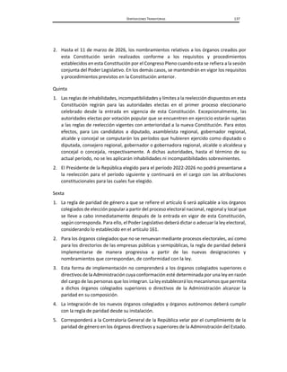 DISPOSICIONES TRANSITORIAS 137
2. Hasta el 11 de marzo de 2026, los nombramientos relativos a los órganos creados por
esta Constitución serán realizados conforme a los requisitos y procedimientos
establecidos en esta Constitución por el Congreso Pleno cuando esta se refiera a la sesión
conjunta del Poder Legislativo. En los demás casos, se mantendrán en vigor los requisitos
y procedimientos previstos en la Constitución anterior.
Quinta
1. Las reglas de inhabilidades, incompatibilidades y límites a la reelección dispuestos en esta
Constitución regirán para las autoridades electas en el primer proceso eleccionario
celebrado desde la entrada en vigencia de esta Constitución. Excepcionalmente, las
autoridades electas por votación popular que se encuentren en ejercicio estarán sujetas
a las reglas de reelección vigentes con anterioridad a la nueva Constitución. Para estos
efectos, para Los candidatos a diputado, asambleísta regional, gobernador regional,
alcalde y concejal se computarán los períodos que hubieren ejercido como diputado o
diputada, consejero regional, gobernador o gobernadora regional, alcalde o alcaldesa y
concejal o concejala, respectivamente. A dichas autoridades, hasta el término de su
actual período, no se les aplicarán inhabilidades ni incompatibilidades sobrevinientes.
2. El Presidente de la República elegido para el período 2022-2026 no podrá presentarse a
la reelección para el período siguiente y continuará en el cargo con las atribuciones
constitucionales para las cuales fue elegido.
Sexta
1. La regla de paridad de género a que se refiere el artículo 6 será aplicable a los órganos
colegiados de elección popular a partir del proceso electoral nacional, regional y local que
se lleve a cabo inmediatamente después de la entrada en vigor de esta Constitución,
según corresponda. Para ello, el Poder Legislativo deberá dictar o adecuar la ley electoral,
considerando lo establecido en el artículo 161.
2. Para los órganos colegiados que no se renuevan mediante procesos electorales, así como
para los directorios de las empresas públicas y semipúblicas, la regla de paridad deberá
implementarse de manera progresiva a partir de las nuevas designaciones y
nombramientos que correspondan, de conformidad con la ley.
3. Esta forma de implementación no comprenderá a los órganos colegiados superiores o
directivos de la Administración cuya conformación esté determinada por una ley en razón
del cargo de las personas que los integran. La ley establecerá los mecanismos que permita
a dichos órganos colegiados superiores o directivos de la Administración alcanzar la
paridad en su composición.
4. La integración de los nuevos órganos colegiados y órganos autónomos deberá cumplir
con la regla de paridad desde su instalación.
5. Corresponderá a la Contraloría General de la República velar por el cumplimiento de la
paridad de género en los órganos directivos y superiores de la Administración del Estado.
 
